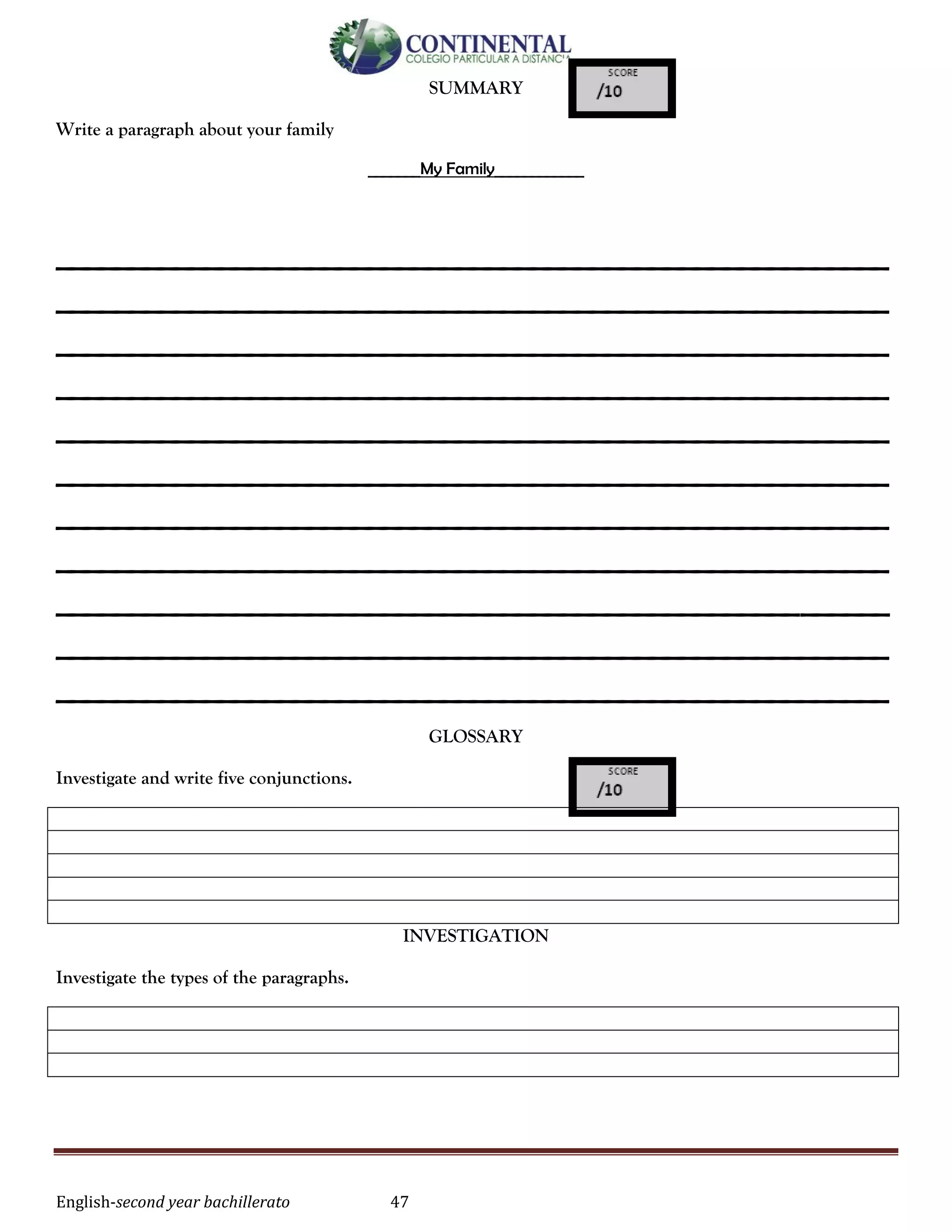 English-second year bachillerato 47
SUMMARY
Write a paragraph about your family
_______My Family____________
________________________________________________________
________________________________________________________
________________________________________________________
________________________________________________________
________________________________________________________
________________________________________________________
________________________________________________________
________________________________________________________
________________________________________________________
________________________________________________________
________________________________________________________
GLOSSARY
Investigate and write five conjunctions.
INVESTIGATION
Investigate the types of the paragraphs.
 