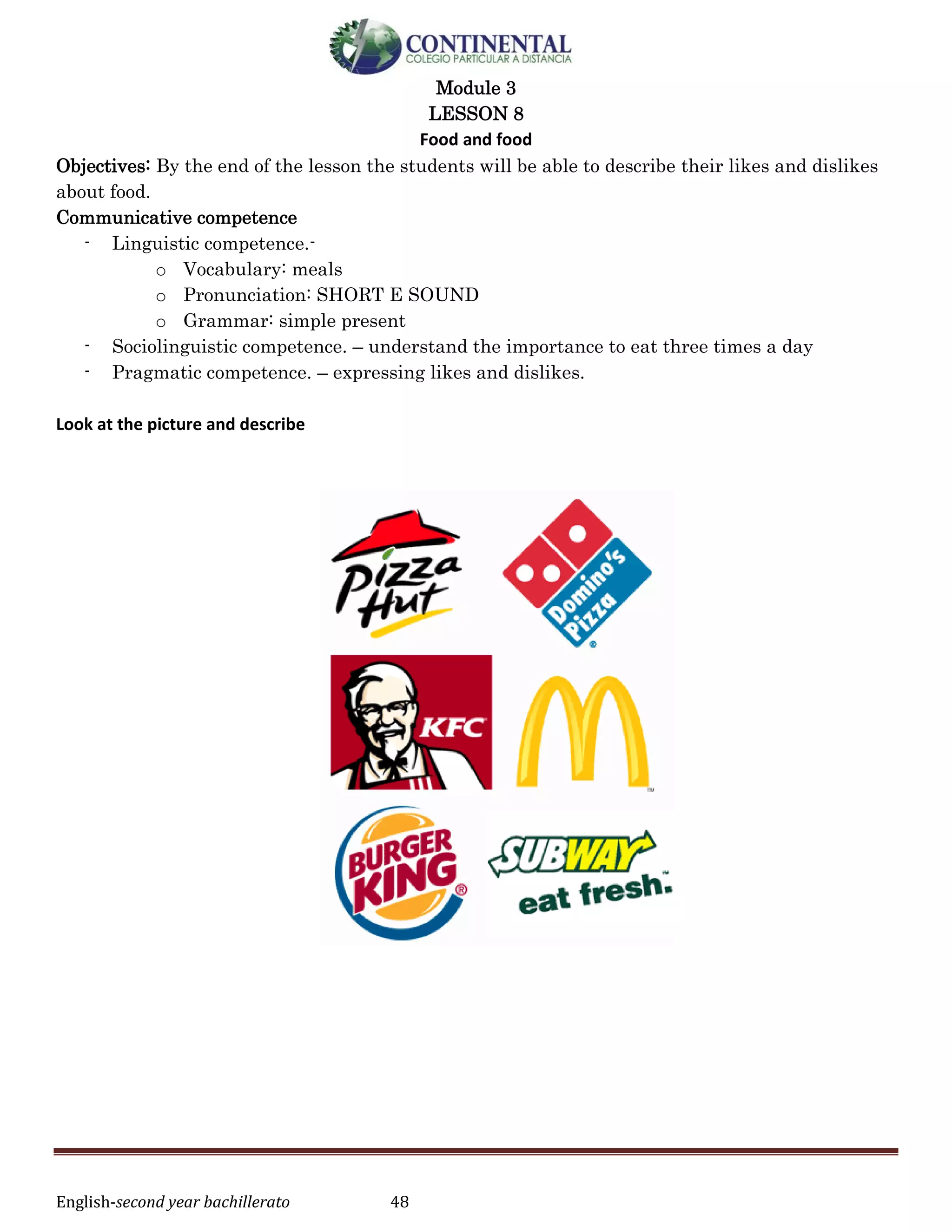 English-second year bachillerato 48
Module 3
LESSON 8
Food and food
Objectives: By the end of the lesson the students will be able to describe their likes and dislikes
about food.
Communicative competence
- Linguistic competence.-
o Vocabulary: meals
o Pronunciation: SHORT E SOUND
o Grammar: simple present
- Sociolinguistic competence. – understand the importance to eat three times a day
- Pragmatic competence. – expressing likes and dislikes.
Look at the picture and describe
 