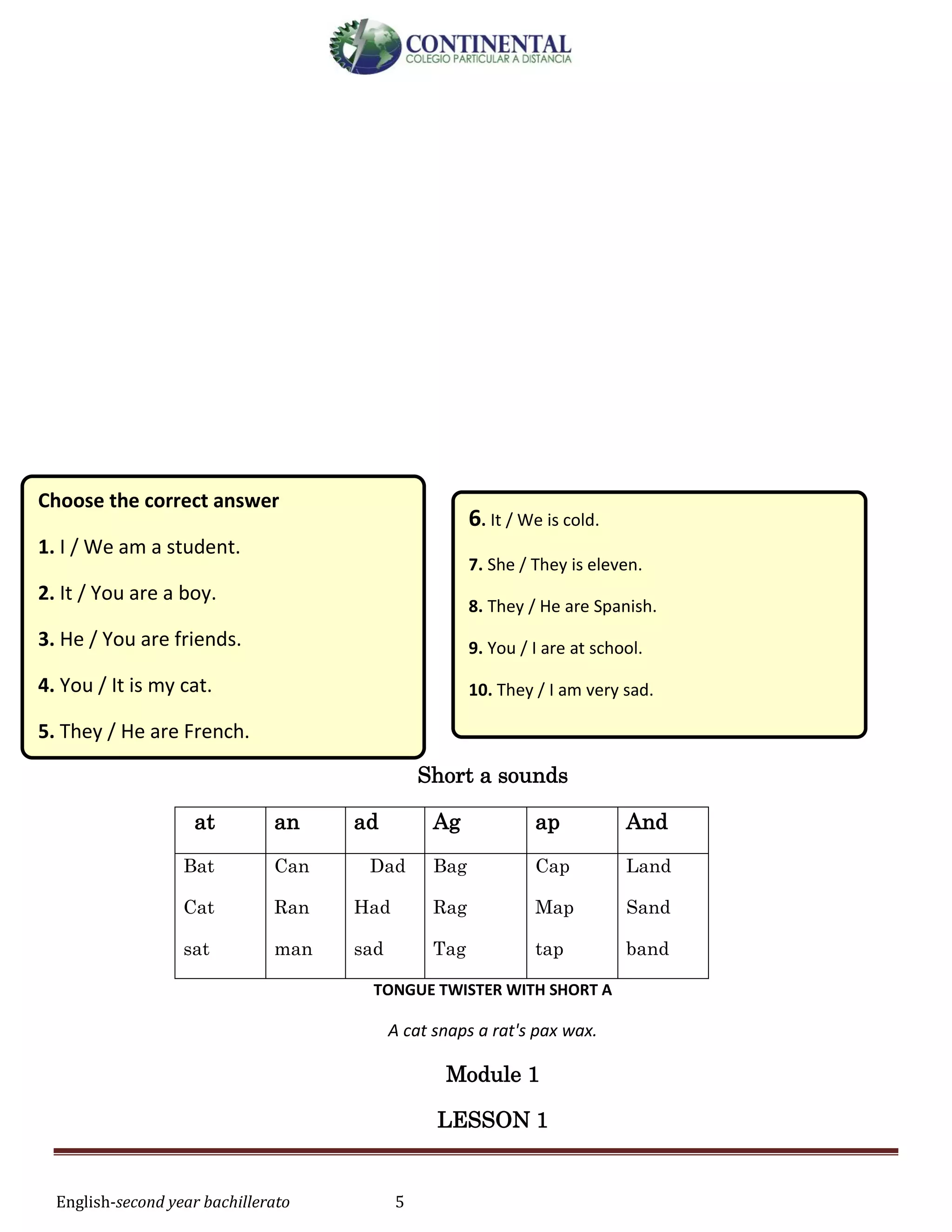 English-second year bachillerato 5
Short a sounds
at an ad Ag ap And
Bat
Cat
sat
Can
Ran
man
Dad
Had
sad
Bag
Rag
Tag
Cap
Map
tap
Land
Sand
band
TONGUE TWISTER WITH SHORT A
A cat snaps a rat's pax wax.
Module 1
LESSON 1
Choose the correct answer
1. I / We am a student.
2. It / You are a boy.
3. He / You are friends.
4. You / It is my cat.
5. They / He are French.
6. It / We is cold.
7. She / They is eleven.
8. They / He are Spanish.
9. You / I are at school.
10. They / I am very sad.
 