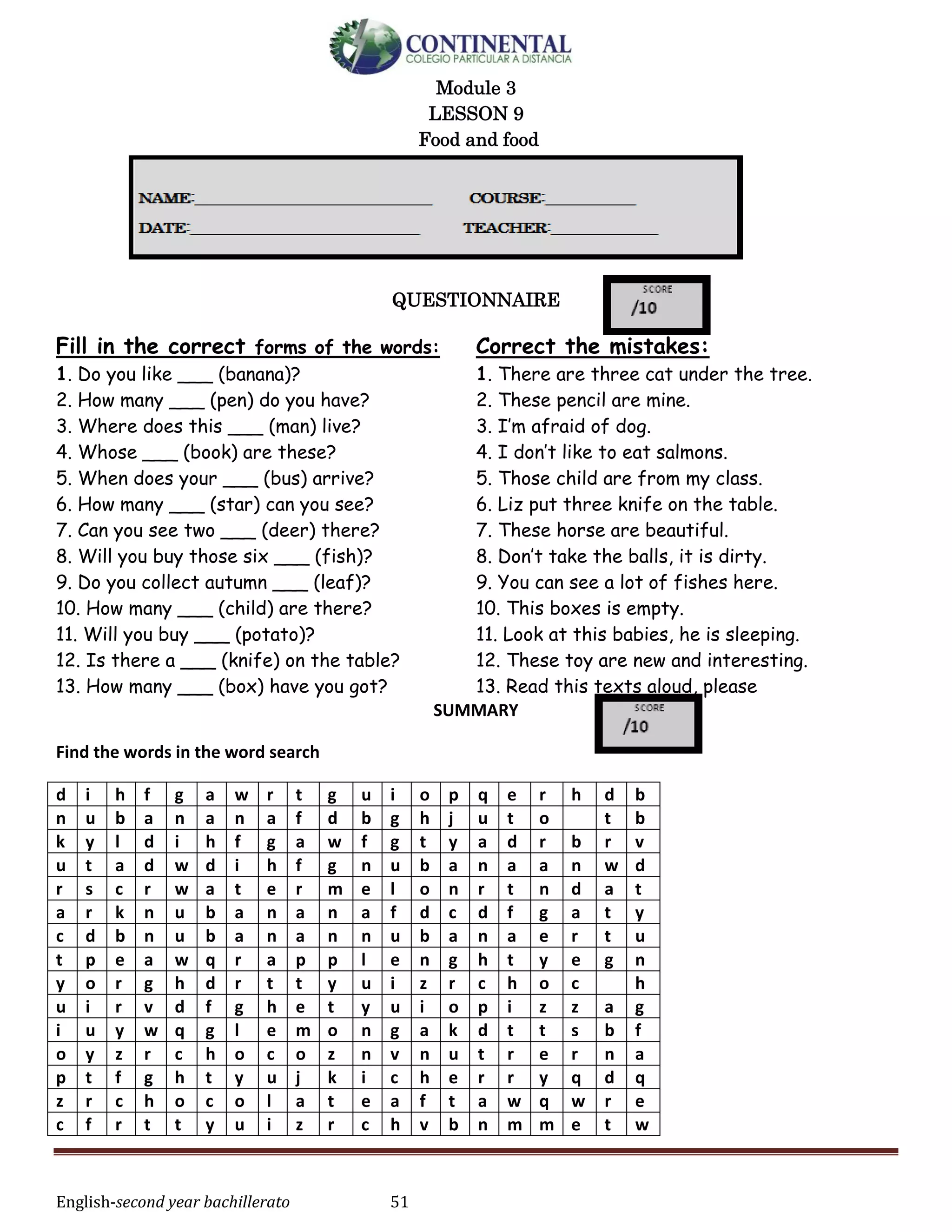 English-second year bachillerato 51
Module 3
LESSON 9
Food and food
QUESTIONNAIRE
Fill in the correct forms of the words:
1. Do you like ___ (banana)?
2. How many ___ (pen) do you have?
3. Where does this ___ (man) live?
4. Whose ___ (book) are these?
5. When does your ___ (bus) arrive?
6. How many ___ (star) can you see?
7. Can you see two ___ (deer) there?
8. Will you buy those six ___ (fish)?
9. Do you collect autumn ___ (leaf)?
10. How many ___ (child) are there?
11. Will you buy ___ (potato)?
12. Is there a ___ (knife) on the table?
13. How many ___ (box) have you got?
Correct the mistakes:
1. There are three cat under the tree.
2. These pencil are mine.
3. I’m afraid of dog.
4. I don’t like to eat salmons.
5. Those child are from my class.
6. Liz put three knife on the table.
7. These horse are beautiful.
8. Don’t take the balls, it is dirty.
9. You can see a lot of fishes here.
10. This boxes is empty.
11. Look at this babies, he is sleeping.
12. These toy are new and interesting.
13. Read this texts aloud, please
SUMMARY
Find the words in the word search
d i h f g a w r t g u i o p q e r h d b
n u b a n a n a f d b g h j u t o t b
k y l d i h f g a w f g t y a d r b r v
u t a d w d i h f g n u b a n a a n w d
r s c r w a t e r m e l o n r t n d a t
a r k n u b a n a n a f d c d f g a t y
c d b n u b a n a n n u b a n a e r t u
t p e a w q r a p p l e n g h t y e g n
y o r g h d r t t y u i z r c h o c h
u i r v d f g h e t y u i o p i z z a g
i u y w q g l e m o n g a k d t t s b f
o y z r c h o c o z n v n u t r e r n a
p t f g h t y u j k i c h e r r y q d q
z r c h o c o l a t e a f t a w q w r e
c f r t t y u i z r c h v b n m m e t w
 