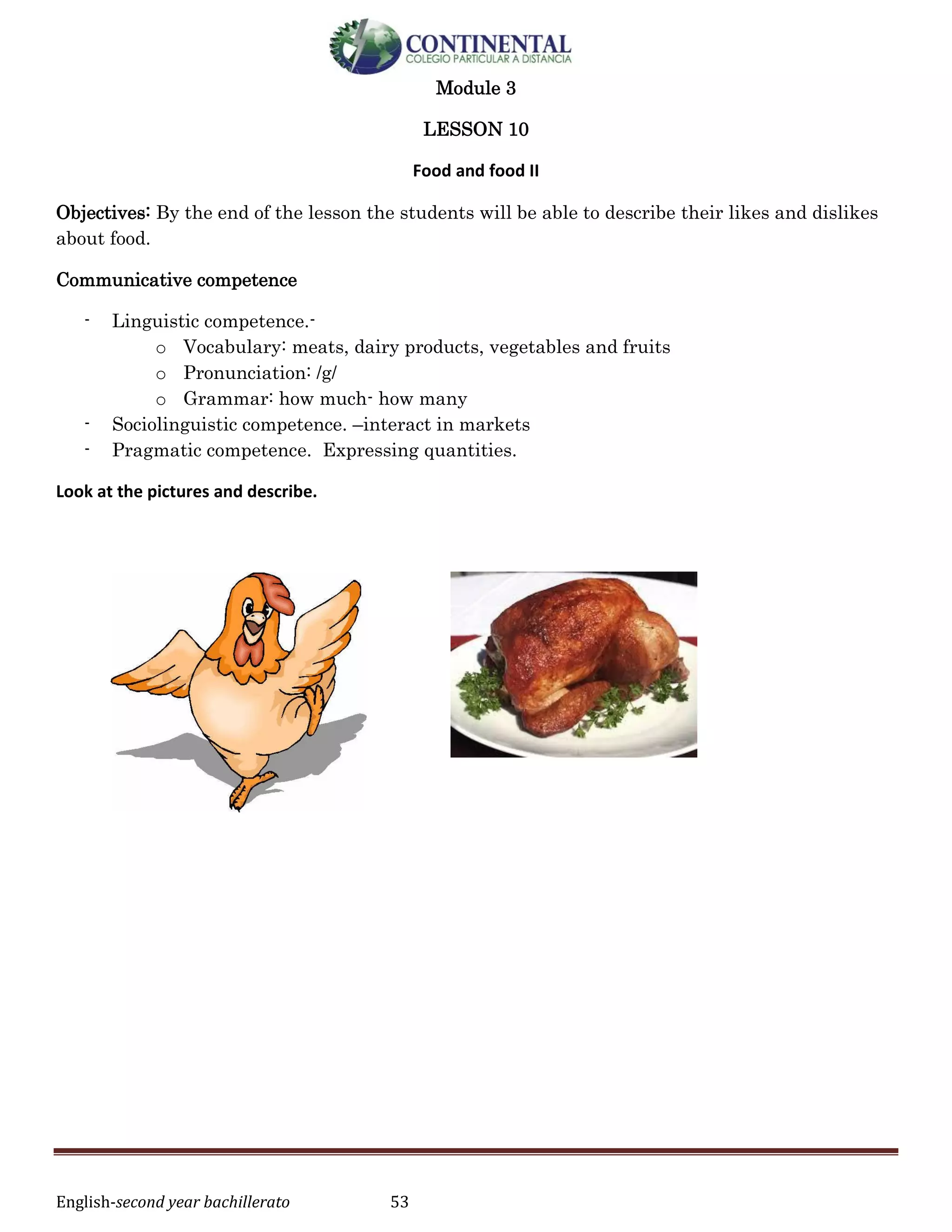 English-second year bachillerato 53
Module 3
LESSON 10
Food and food II
Objectives: By the end of the lesson the students will be able to describe their likes and dislikes
about food.
Communicative competence
- Linguistic competence.-
o Vocabulary: meats, dairy products, vegetables and fruits
o Pronunciation: /g/
o Grammar: how much- how many
- Sociolinguistic competence. –interact in markets
- Pragmatic competence. Expressing quantities.
Look at the pictures and describe.
 