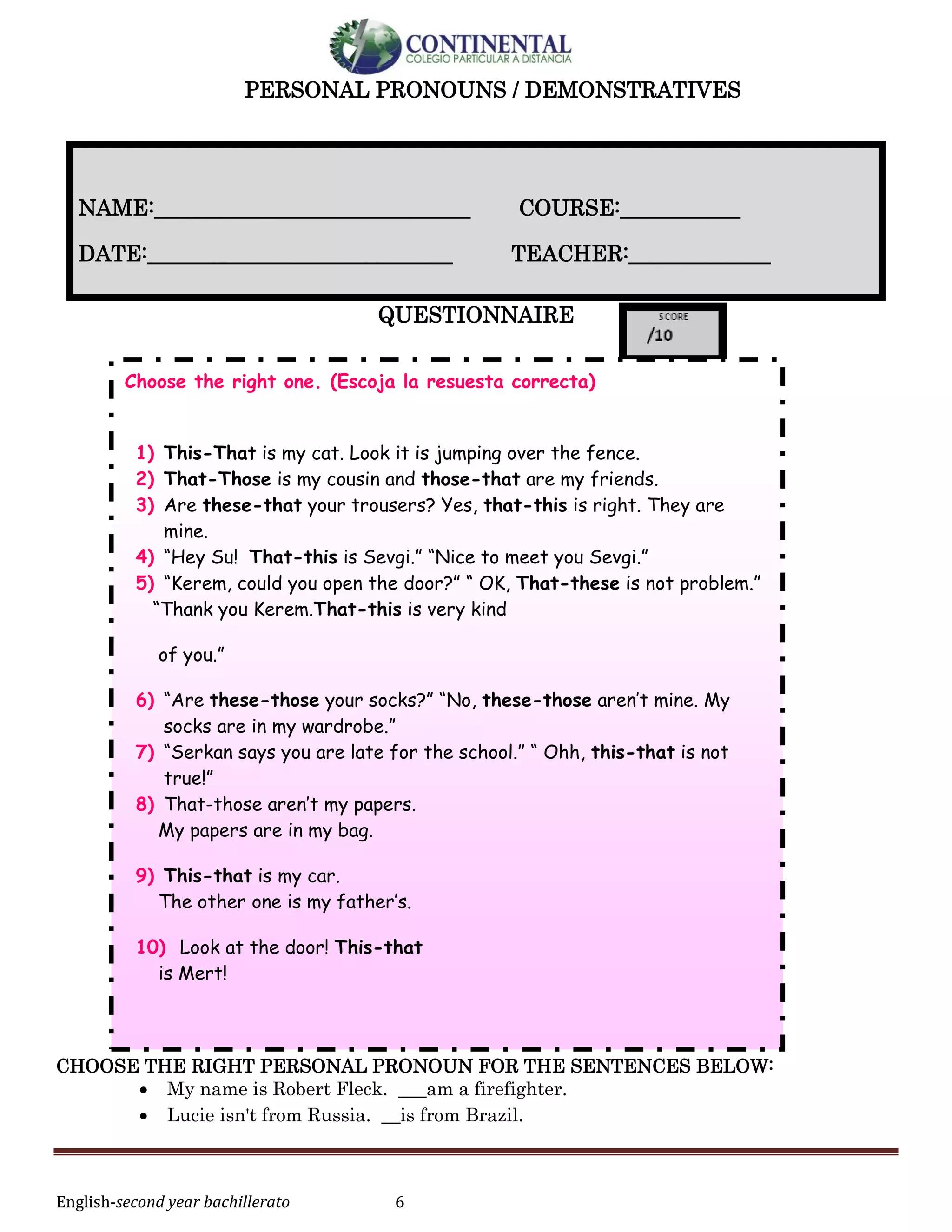 English-second year bachillerato 6
PERSONAL PRONOUNS / DEMONSTRATIVES
QUESTIONNAIRE
CHOOSE THE RIGHT PERSONAL PRONOUN FOR THE SENTENCES BELOW:
 My name is Robert Fleck. ___am a firefighter.
 Lucie isn't from Russia. __is from Brazil.
NAME:_____________________________ COURSE:___________
DATE:____________________________ TEACHER:_____________
Choose the right one. (Escoja la resuesta correcta)
1) This-That is my cat. Look it is jumping over the fence.
2) That-Those is my cousin and those-that are my friends.
3) Are these-that your trousers? Yes, that-this is right. They are
mine.
4) “Hey Su! That-this is Sevgi.” “Nice to meet you Sevgi.”
5) “Kerem, could you open the door?” “ OK, That-these is not problem.”
“Thank you Kerem.That-this is very kind
of you.”
6) “Are these-those your socks?” “No, these-those aren’t mine. My
socks are in my wardrobe.”
7) “Serkan says you are late for the school.” “ Ohh, this-that is not
true!”
8) That-those aren’t my papers.
My papers are in my bag.
9) This-that is my car.
The other one is my father’s.
10) Look at the door! This-that
is Mert!
 