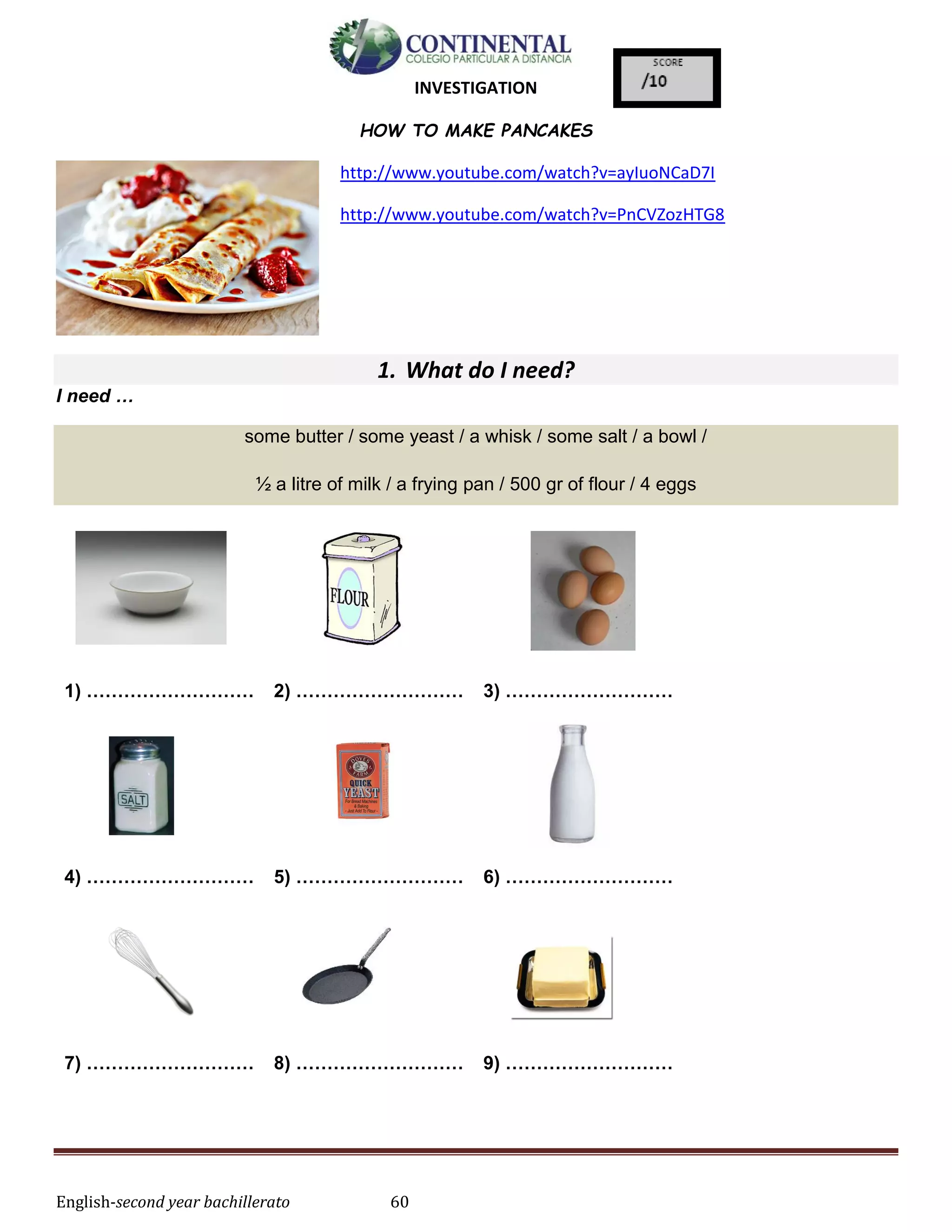 English-second year bachillerato 60
INVESTIGATION
HOW TO MAKE PANCAKES
http://www.youtube.com/watch?v=ayIuoNCaD7I
http://www.youtube.com/watch?v=PnCVZozHTG8
1. What do I need?
I need …
some butter / some yeast / a whisk / some salt / a bowl /
½ a litre of milk / a frying pan / 500 gr of flour / 4 eggs
1) ……………………… 2) ……………………… 3) ………………………
4) ……………………… 5) ……………………… 6) ………………………
7) ……………………… 8) ……………………… 9) ………………………
 