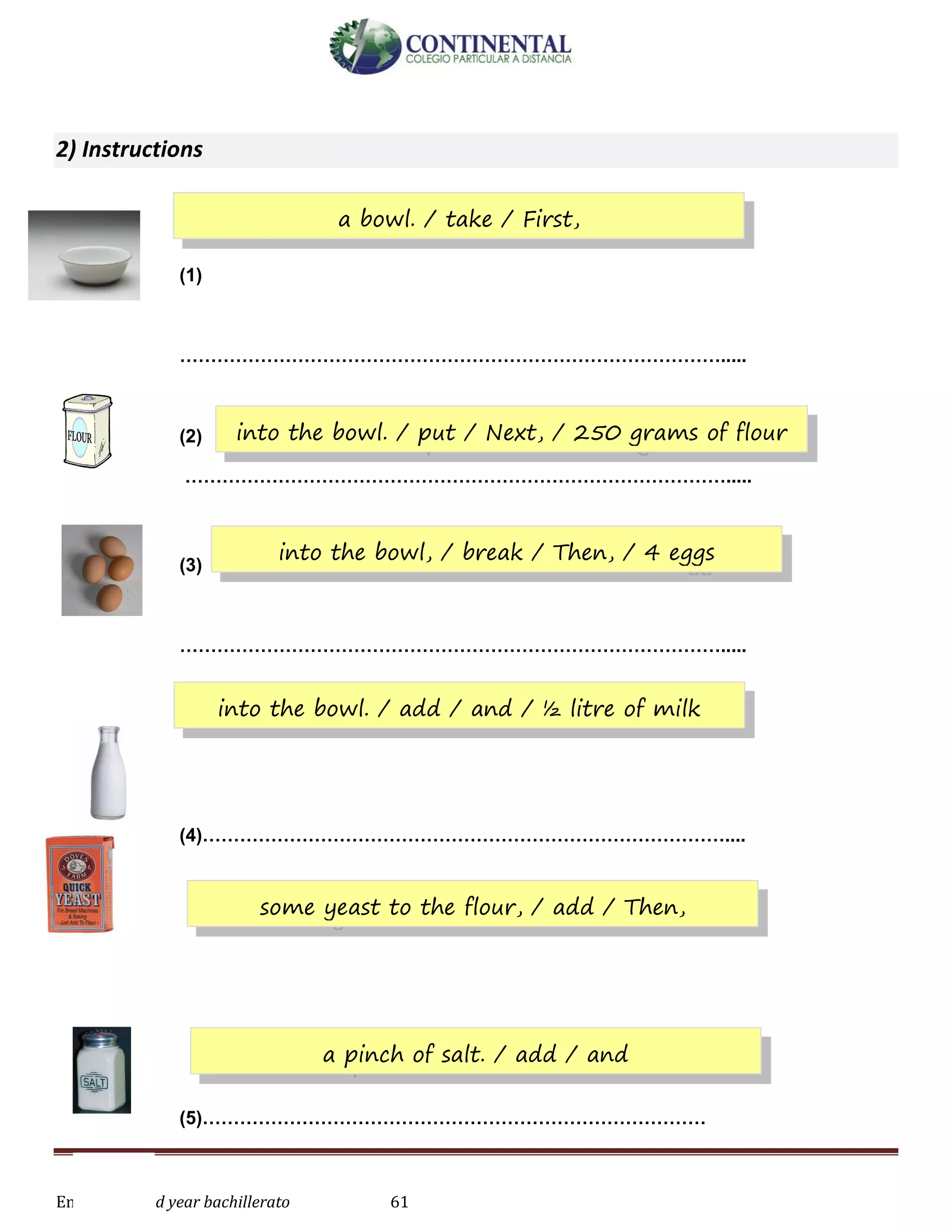 English-second year bachillerato 61
2) Instructions
(1)
…………………………………………………………………………….....
(2)
…………………………………………………………………………….....
(3)
…………………………………………………………………………….....
(4)…………………………………………………………………………....
(5)………………………………………………………………………
a bowl. / take / First,
into the bowl. / put / Next, / 250 grams of flour
into the bowl, / break / Then, / 4 eggs
into the bowl. / add / and / ½ litre of milk
some yeast to the flour, / add / Then,
a pinch of salt. / add / and
 