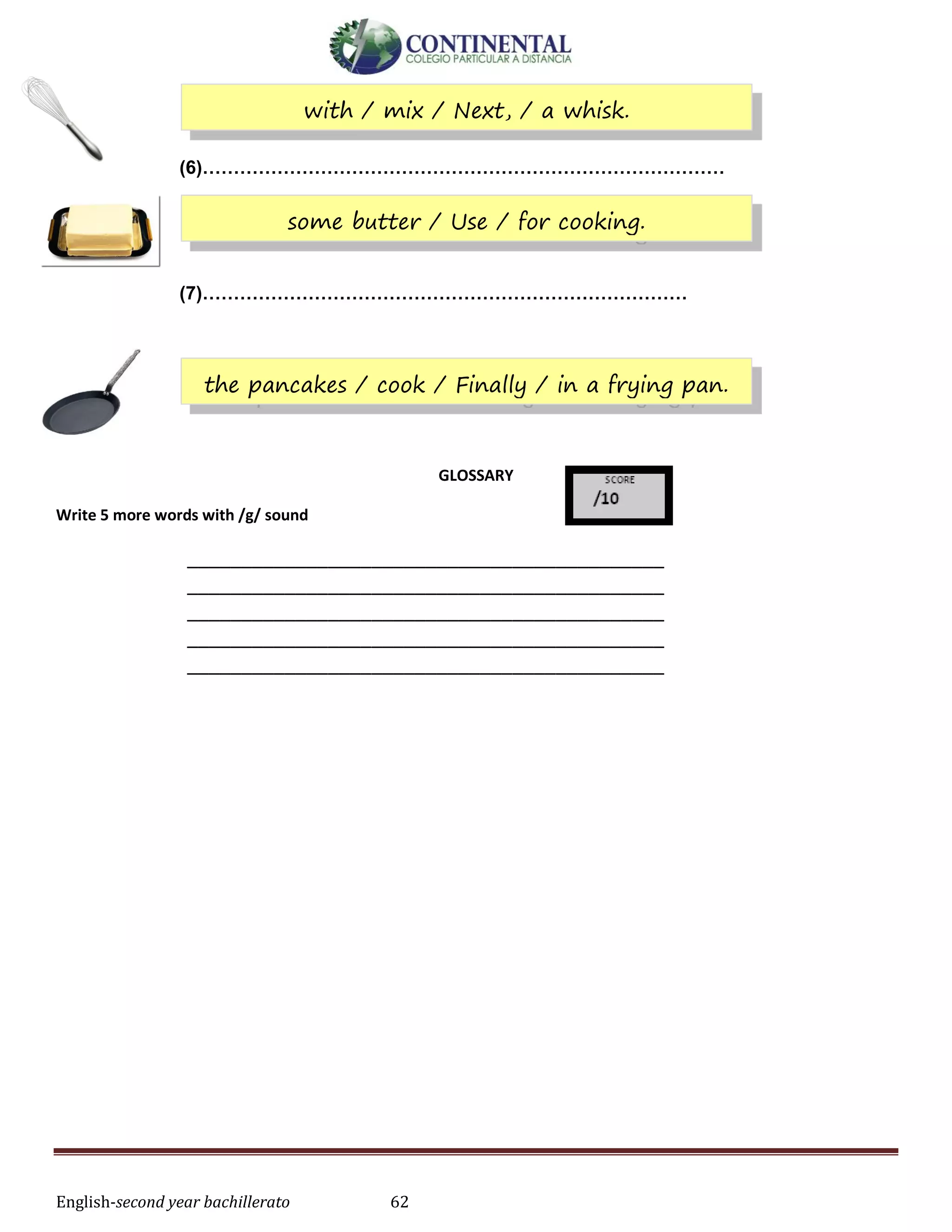 English-second year bachillerato 62
(6)…………………………………………………………………………
(7)……………………………………………………………………
GLOSSARY
Write 5 more words with /g/ sound
____________________________________________
____________________________________________
____________________________________________
____________________________________________
____________________________________________
with / mix / Next, / a whisk.
some butter / Use / for cooking.
the pancakes / cook / Finally / in a frying pan.
 