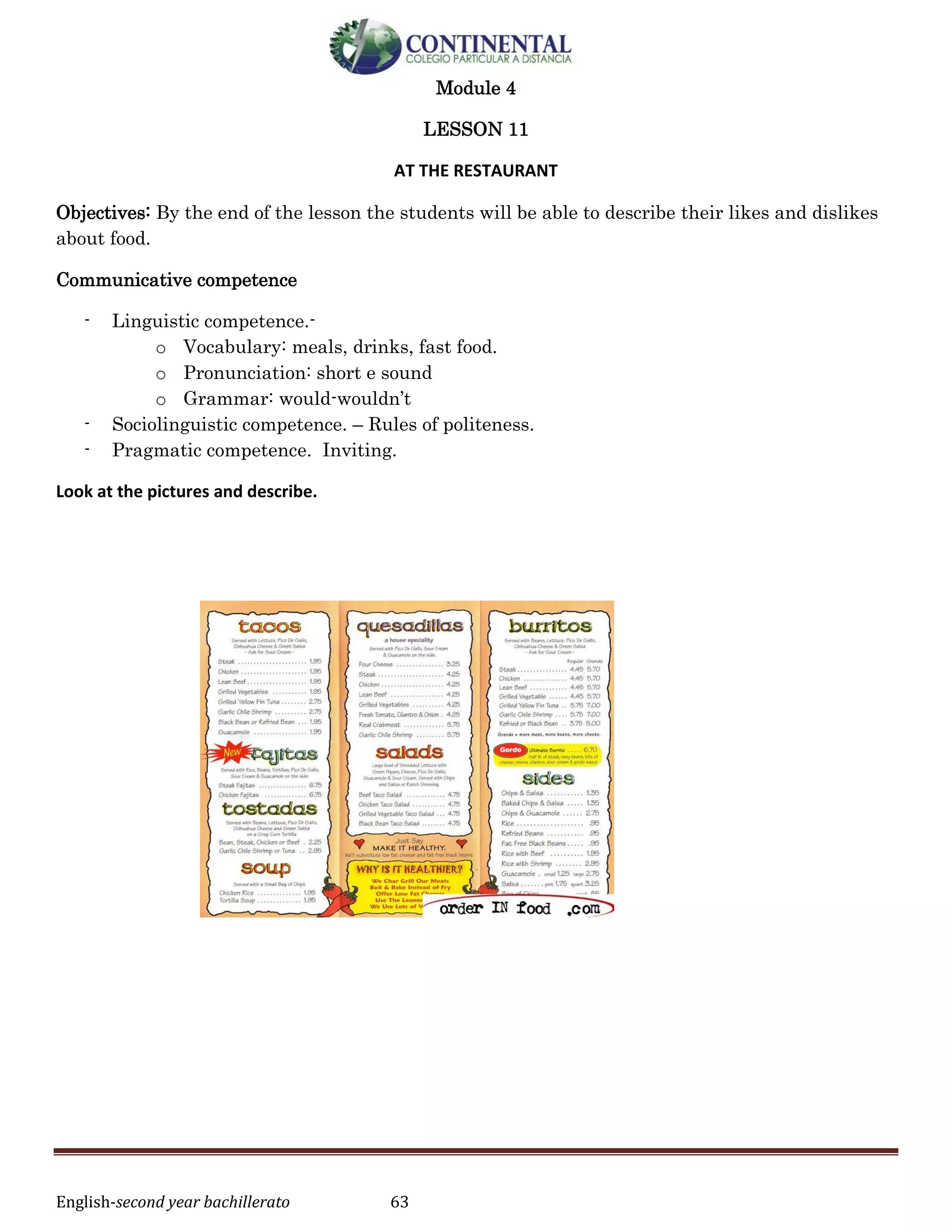 English-second year bachillerato 63
Module 4
LESSON 11
AT THE RESTAURANT
Objectives: By the end of the lesson the students will be able to describe their likes and dislikes
about food.
Communicative competence
- Linguistic competence.-
o Vocabulary: meals, drinks, fast food.
o Pronunciation: short e sound
o Grammar: would-wouldn’t
- Sociolinguistic competence. – Rules of politeness.
- Pragmatic competence. Inviting.
Look at the pictures and describe.
 