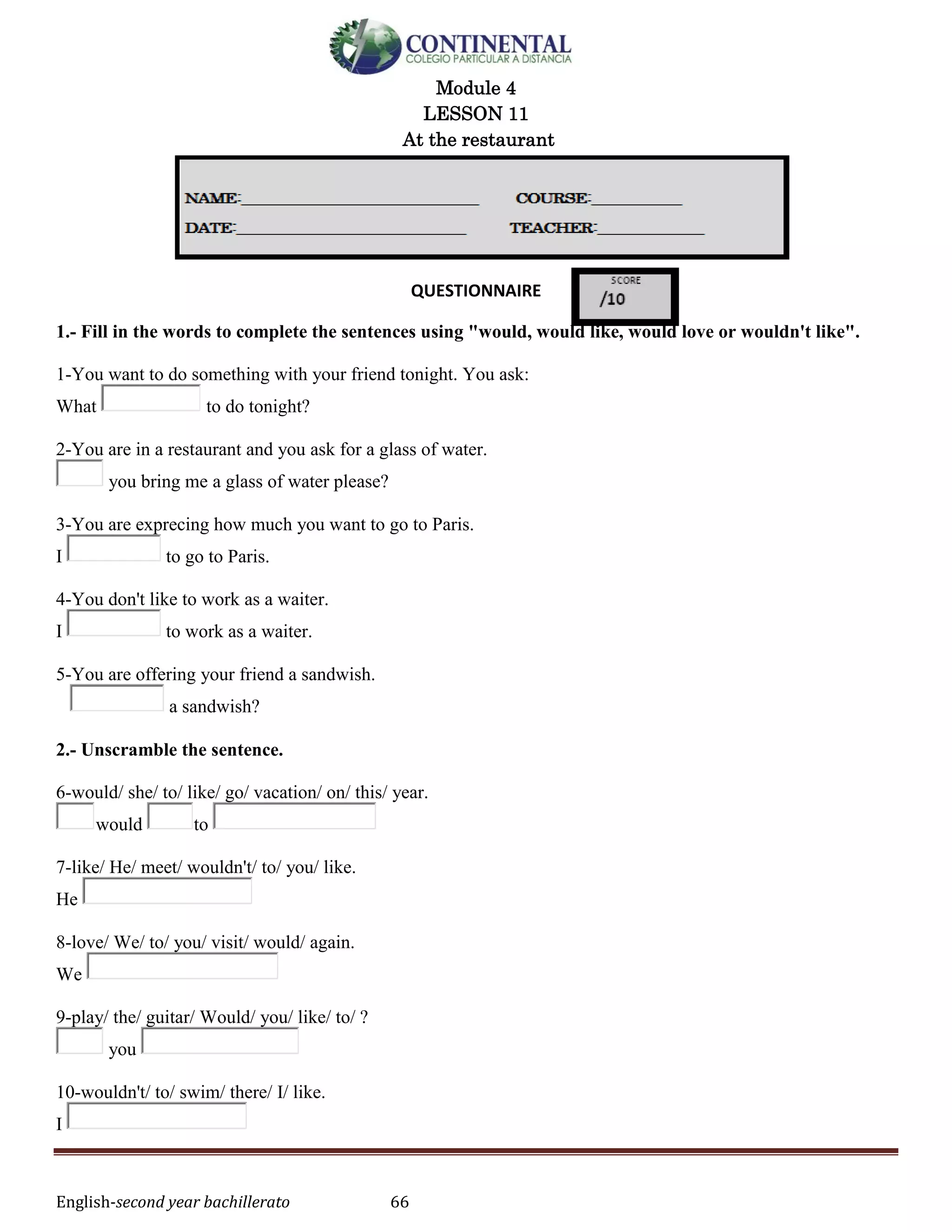 English-second year bachillerato 66
Module 4
LESSON 11
At the restaurant
QUESTIONNAIRE
1.- Fill in the words to complete the sentences using "would, would like, would love or wouldn't like".
1-You want to do something with your friend tonight. You ask:
What to do tonight?
2-You are in a restaurant and you ask for a glass of water.
you bring me a glass of water please?
3-You are exprecing how much you want to go to Paris.
I to go to Paris.
4-You don't like to work as a waiter.
I to work as a waiter.
5-You are offering your friend a sandwish.
a sandwish?
2.- Unscramble the sentence.
6-would/ she/ to/ like/ go/ vacation/ on/ this/ year.
would to
7-like/ He/ meet/ wouldn't/ to/ you/ like.
He
8-love/ We/ to/ you/ visit/ would/ again.
We
9-play/ the/ guitar/ Would/ you/ like/ to/ ?
you
10-wouldn't/ to/ swim/ there/ I/ like.
I
 