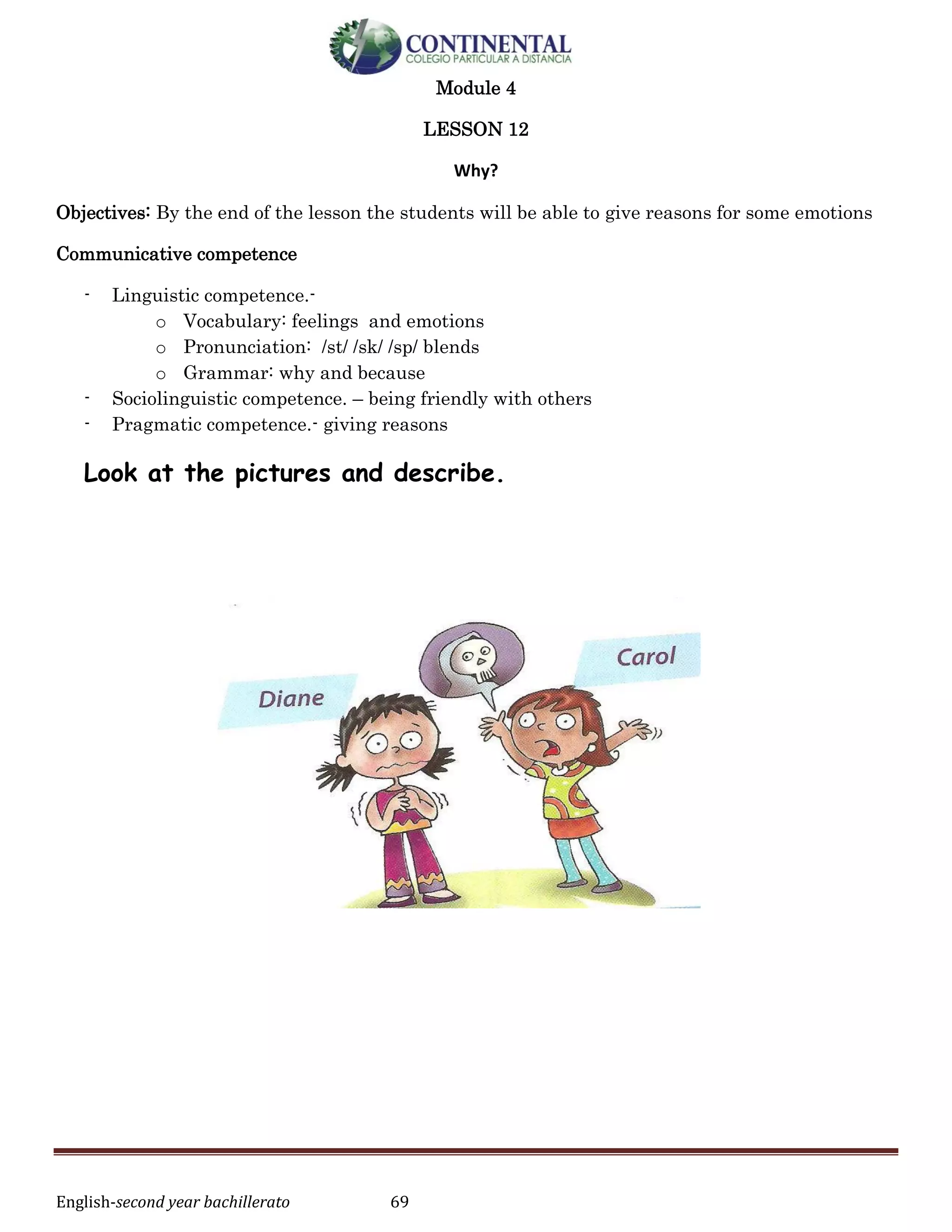 English-second year bachillerato 69
Module 4
LESSON 12
Why?
Objectives: By the end of the lesson the students will be able to give reasons for some emotions
Communicative competence
- Linguistic competence.-
o Vocabulary: feelings and emotions
o Pronunciation: /st/ /sk/ /sp/ blends
o Grammar: why and because
- Sociolinguistic competence. – being friendly with others
- Pragmatic competence.- giving reasons
Look at the pictures and describe.
 