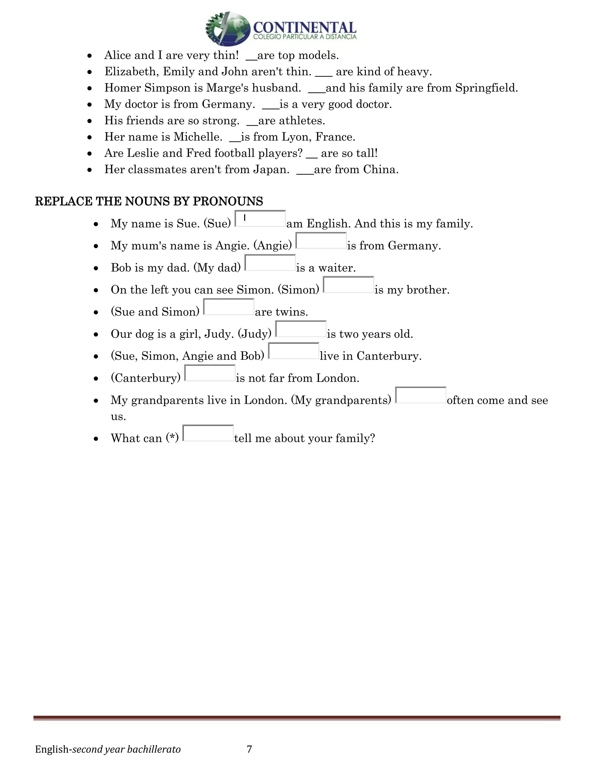 English-second year bachillerato 7
 Alice and I are very thin! __are top models.
 Elizabeth, Emily and John aren't thin. ___ are kind of heavy.
 Homer Simpson is Marge's husband. ___and his family are from Springfield.
 My doctor is from Germany. ___is a very good doctor.
 His friends are so strong. __are athletes.
 Her name is Michelle. __is from Lyon, France.
 Are Leslie and Fred football players? __ are so tall!
 Her classmates aren't from Japan. ___are from China.
REPLACE THE NOUNS BY PRONOUNS
 My name is Sue. (Sue)
I
am English. And this is my family.
 My mum's name is Angie. (Angie) is from Germany.
 Bob is my dad. (My dad) is a waiter.
 On the left you can see Simon. (Simon) is my brother.
 (Sue and Simon) are twins.
 Our dog is a girl, Judy. (Judy) is two years old.
 (Sue, Simon, Angie and Bob) live in Canterbury.
 (Canterbury) is not far from London.
 My grandparents live in London. (My grandparents) often come and see
us.
 What can (*) tell me about your family?
 