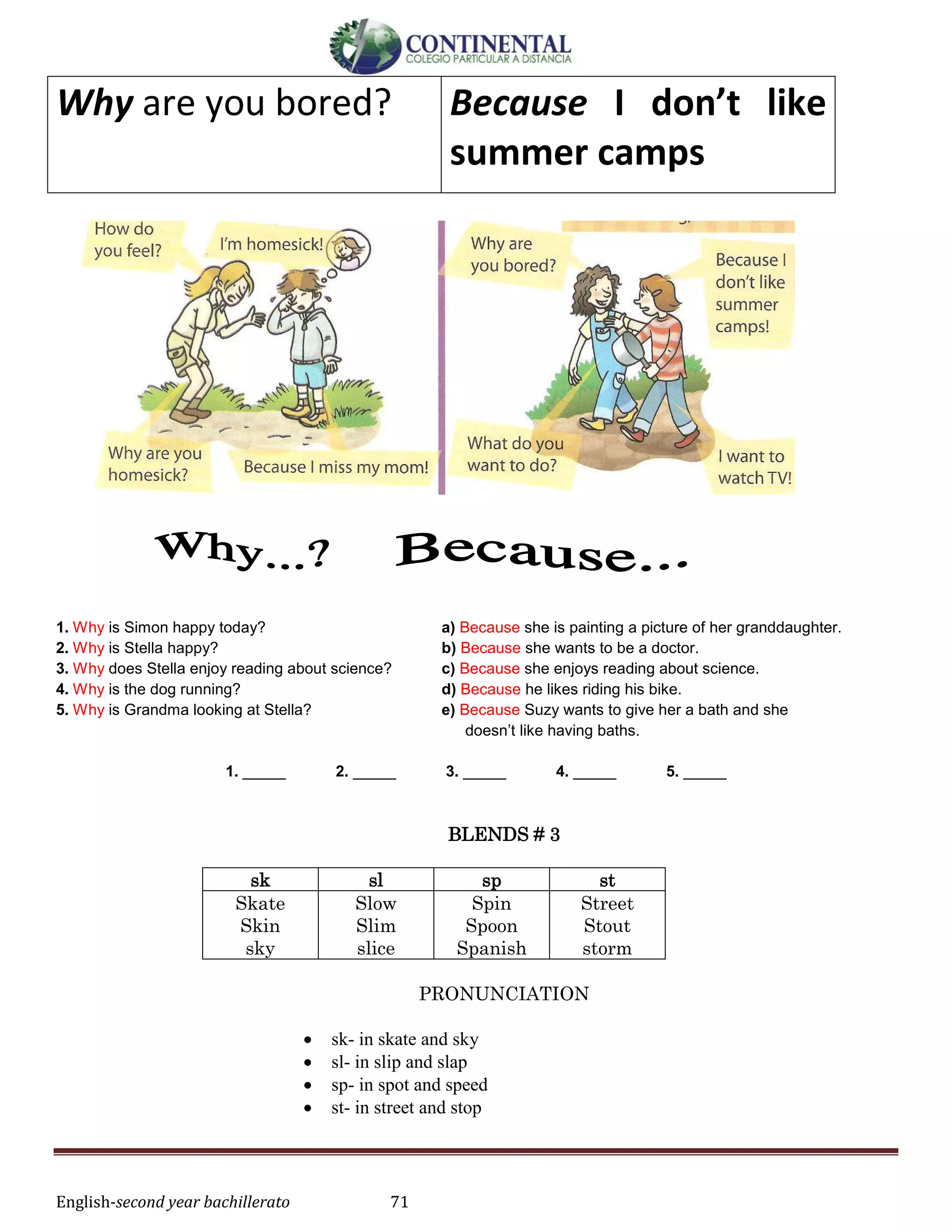 English-second year bachillerato 71
Why are you bored? Because I don’t like
summer camps
1. Why is Simon happy today? a) Because she is painting a picture of her granddaughter.
2. Why is Stella happy? b) Because she wants to be a doctor.
3. Why does Stella enjoy reading about science? c) Because she enjoys reading about science.
4. Why is the dog running? d) Because he likes riding his bike.
5. Why is Grandma looking at Stella? e) Because Suzy wants to give her a bath and she
doesn’t like having baths.
1. _____ 2. _____ 3. _____ 4. _____ 5. _____
BLENDS # 3
sk sl sp st
Skate
Skin
sky
Slow
Slim
slice
Spin
Spoon
Spanish
Street
Stout
storm
PRONUNCIATION
 sk- in skate and sky
 sl- in slip and slap
 sp- in spot and speed
 st- in street and stop
 