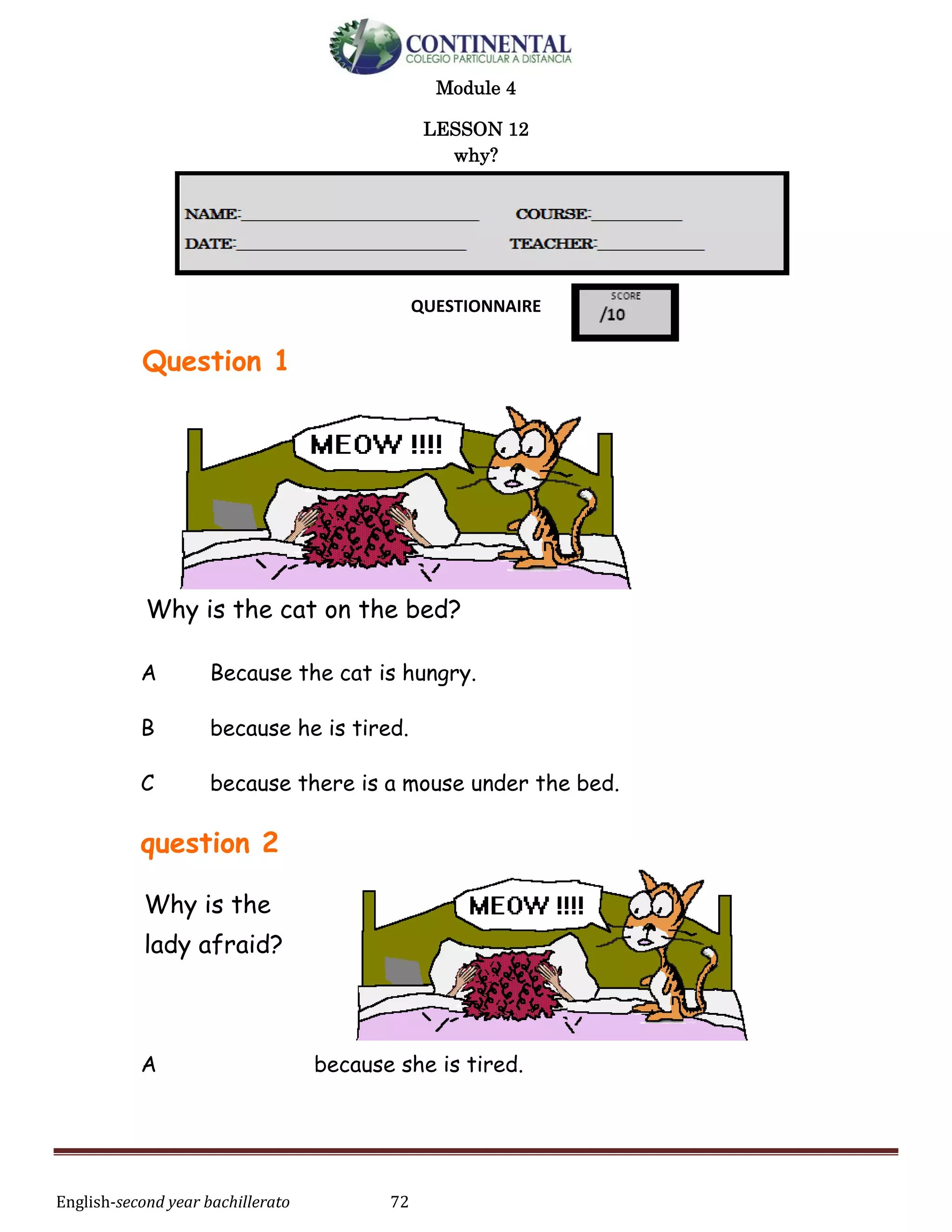 English-second year bachillerato 72
Module 4
LESSON 12
why?
QUESTIONNAIRE
Question 1
Why is the cat on the bed?
A Because the cat is hungry.
B because he is tired.
C because there is a mouse under the bed.
question 2
Why is the
lady afraid?
A because she is tired.
 