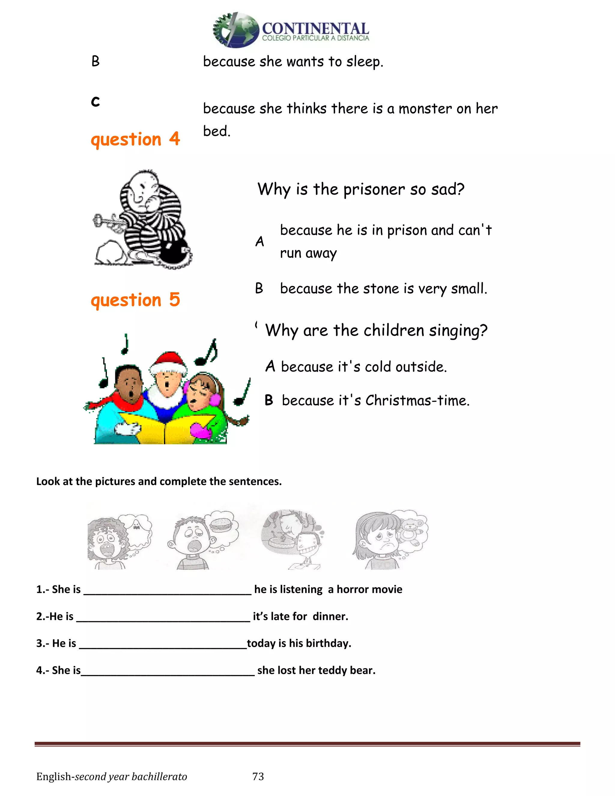 English-second year bachillerato 73
B because she wants to sleep.
c
question 4
because she thinks there is a monster on her
bed.
question 5
Look at the pictures and complete the sentences.
1.- She is ____________________________ he is listening a horror movie
2.-He is _____________________________ it’s late for dinner.
3.- He is ____________________________today is his birthday.
4.- She is_____________________________ she lost her teddy bear.
Why is the prisoner so sad?
A
because he is in prison and can't
run away
B because the stone is very small.
C because you are looking at him.Why are the children singing?
A because it's cold outside.
B because it's Christmas-time.
C because they all have nice hats.
 