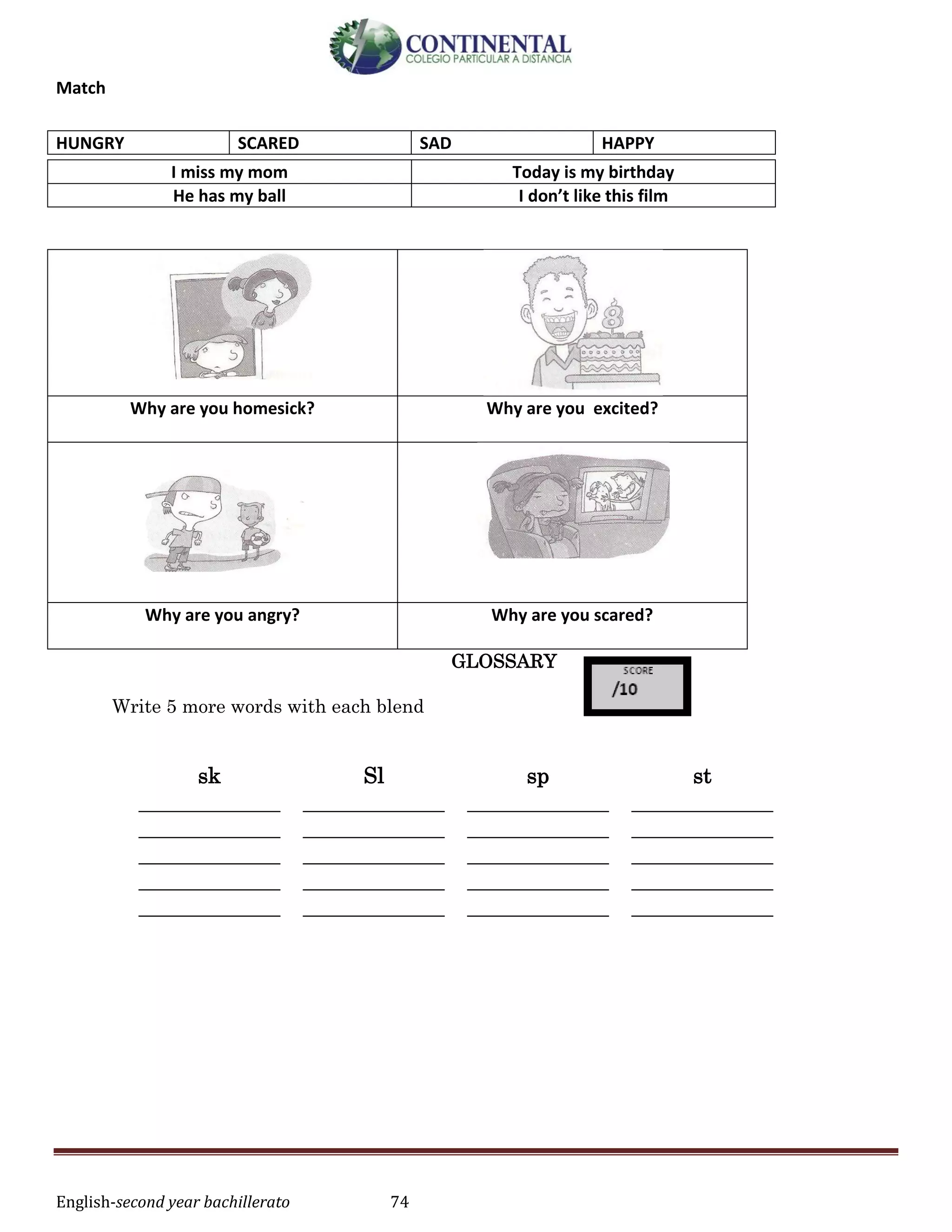 English-second year bachillerato 74
Match
I miss my mom Today is my birthday
He has my ball I don’t like this film
Why are you homesick? Why are you excited?
Why are you angry? Why are you scared?
GLOSSARY
Write 5 more words with each blend
sk Sl sp st
_____________
_____________
_____________
_____________
_____________
_____________
_____________
_____________
_____________
_____________
_____________
_____________
_____________
_____________
_____________
_____________
_____________
_____________
_____________
_____________
HUNGRY SCARED SAD HAPPY
 