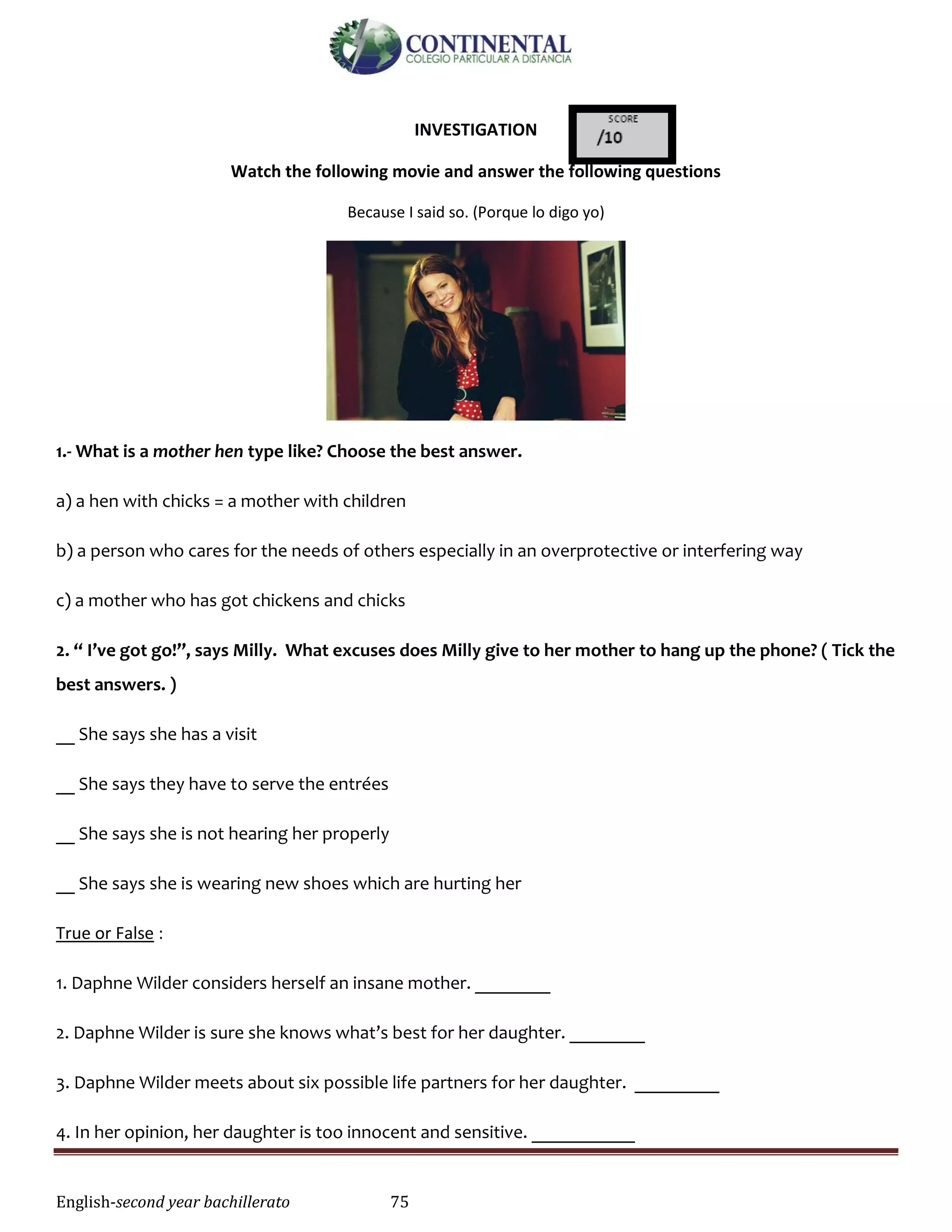 English-second year bachillerato 75
INVESTIGATION
Watch the following movie and answer the following questions
Because I said so. (Porque lo digo yo)
1.- What is a mother hen type like? Choose the best answer.
a) a hen with chicks = a mother with children
b) a person who cares for the needs of others especially in an overprotective or interfering way
c) a mother who has got chickens and chicks
2. “ I’ve got go!”, says Milly. What excuses does Milly give to her mother to hang up the phone? ( Tick the
best answers. )
__ She says she has a visit
__ She says they have to serve the entrées
__ She says she is not hearing her properly
__ She says she is wearing new shoes which are hurting her
True or False :
1. Daphne Wilder considers herself an insane mother. ________
2. Daphne Wilder is sure she knows what’s best for her daughter. ________
3. Daphne Wilder meets about six possible life partners for her daughter. _________
4. In her opinion, her daughter is too innocent and sensitive. ___________
 