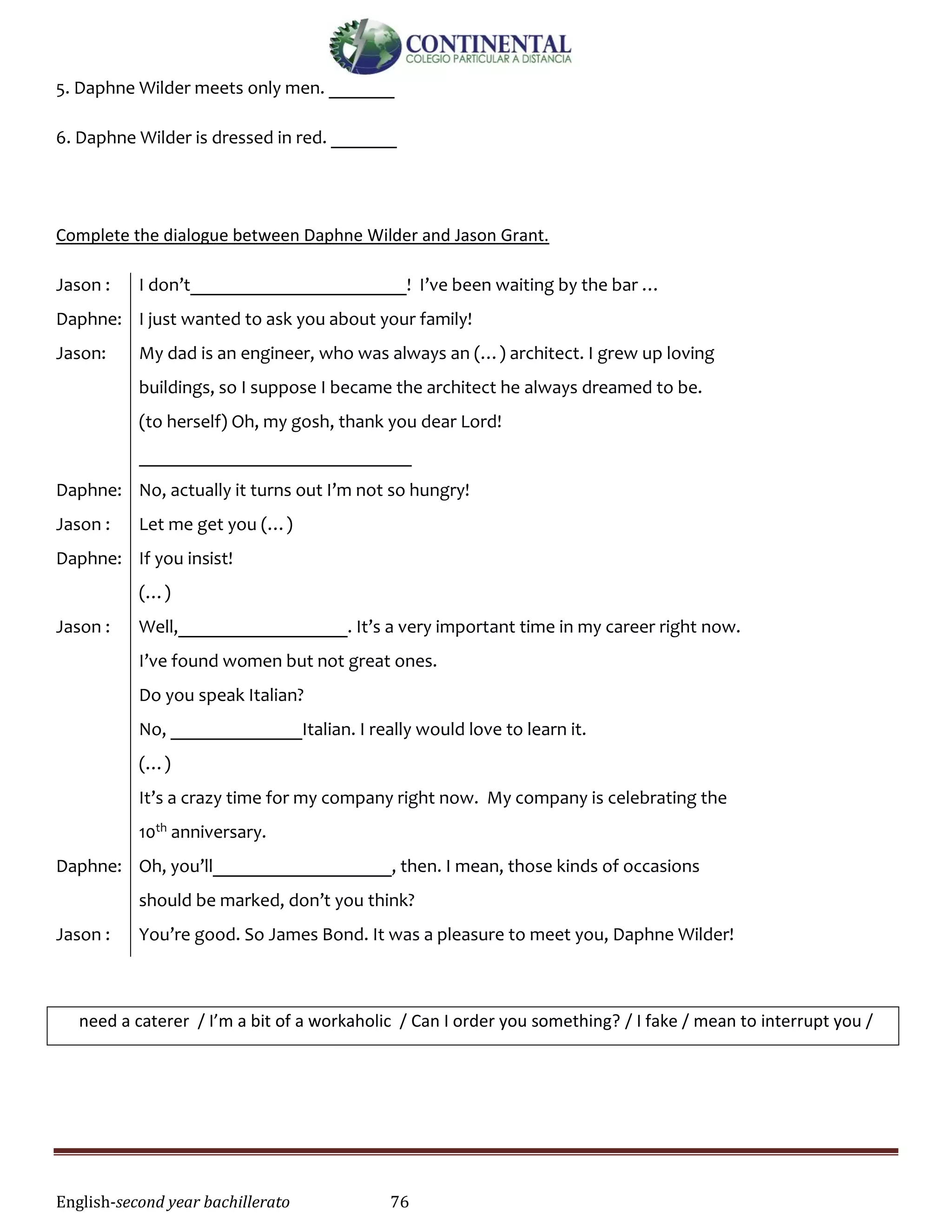 English-second year bachillerato 76
5. Daphne Wilder meets only men. _______
6. Daphne Wilder is dressed in red. _______
Complete the dialogue between Daphne Wilder and Jason Grant.
Jason :
Daphne:
Jason:
Daphne:
Jason :
Daphne:
Jason :
Daphne:
Jason :
I don’t_______________________! I’ve been waiting by the bar …
I just wanted to ask you about your family!
My dad is an engineer, who was always an (…) architect. I grew up loving
buildings, so I suppose I became the architect he always dreamed to be.
(to herself) Oh, my gosh, thank you dear Lord!
_____________________________
No, actually it turns out I’m not so hungry!
Let me get you (…)
If you insist!
(…)
Well,__________________. It’s a very important time in my career right now.
I’ve found women but not great ones.
Do you speak Italian?
No, ______________Italian. I really would love to learn it.
(…)
It’s a crazy time for my company right now. My company is celebrating the
10th anniversary.
Oh, you’ll___________________, then. I mean, those kinds of occasions
should be marked, don’t you think?
You’re good. So James Bond. It was a pleasure to meet you, Daphne Wilder!
need a caterer / I’m a bit of a workaholic / Can I order you something? / I fake / mean to interrupt you /
 