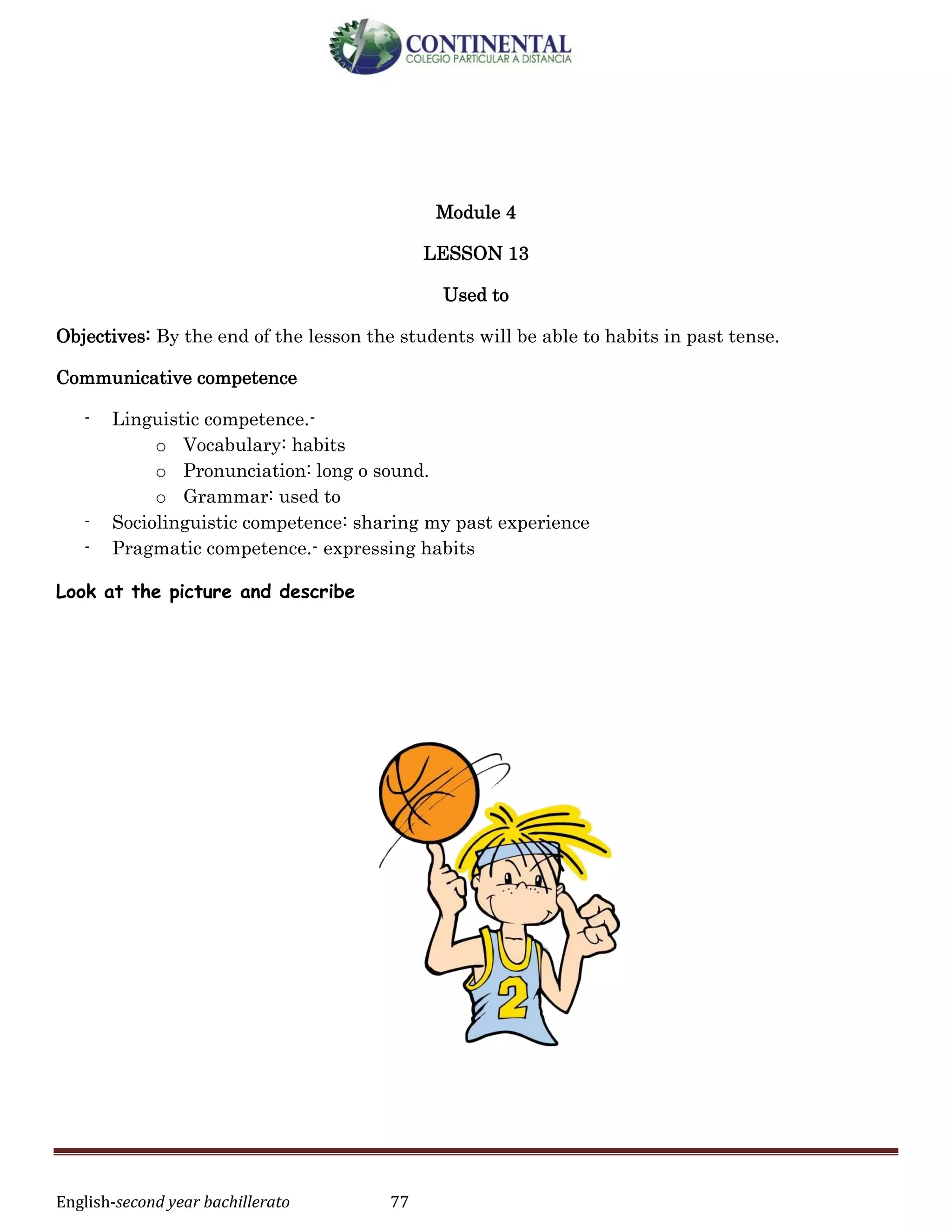 English-second year bachillerato 77
Module 4
LESSON 13
Used to
Objectives: By the end of the lesson the students will be able to habits in past tense.
Communicative competence
- Linguistic competence.-
o Vocabulary: habits
o Pronunciation: long o sound.
o Grammar: used to
- Sociolinguistic competence: sharing my past experience
- Pragmatic competence.- expressing habits
Look at the picture and describe
 