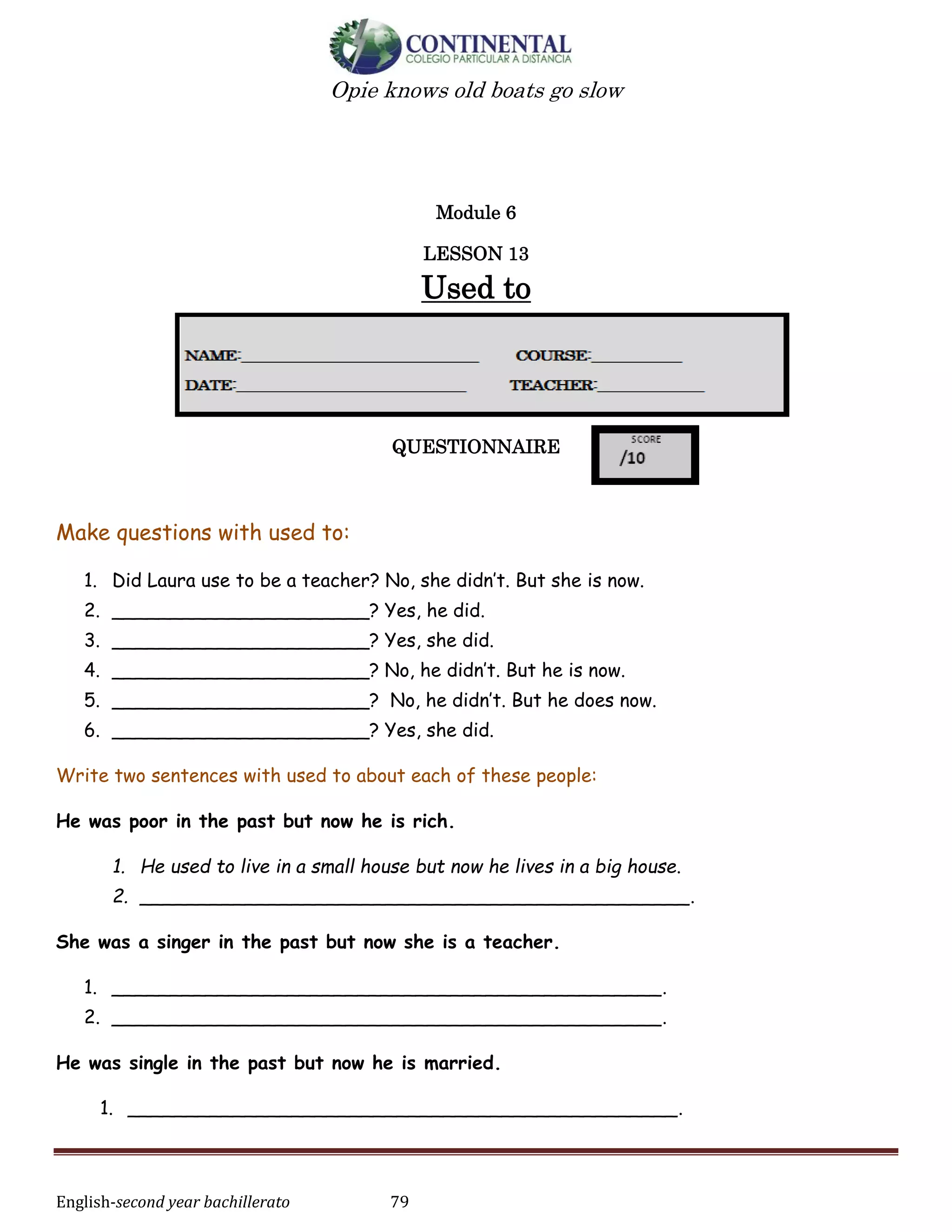 English-second year bachillerato 79
Opie knows old boats go slow
Module 6
LESSON 13
Used to
QUESTIONNAIRE
Make questions with used to:
1. Did Laura use to be a teacher? No, she didn’t. But she is now.
2. ______________________? Yes, he did.
3. ______________________? Yes, she did.
4. ______________________? No, he didn’t. But he is now.
5. ______________________? No, he didn’t. But he does now.
6. ______________________? Yes, she did.
Write two sentences with used to about each of these people:
He was poor in the past but now he is rich.
1. He used to live in a small house but now he lives in a big house.
2. _______________________________________________.
She was a singer in the past but now she is a teacher.
1. _______________________________________________.
2. _______________________________________________.
He was single in the past but now he is married.
1. _______________________________________________.
 