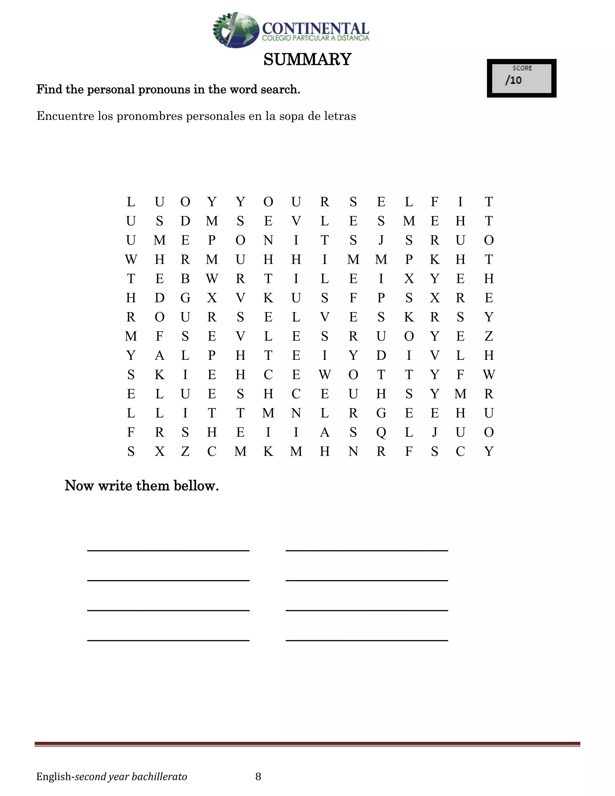 English-second year bachillerato 8
SUMMARY
Find the personal pronouns in the word search.
Encuentre los pronombres personales en la sopa de letras
Now write them bellow.
_______________________ _______________________
_______________________ _______________________
_______________________ _______________________
_______________________ _______________________
L U O Y Y O U R S E L F I T
U S D M S E V L E S M E H T
U M E P O N I T S J S R U O
W H R M U H H I M M P K H T
T E B W R T I L E I X Y E H
H D G X V K U S F P S X R E
R O U R S E L V E S K R S Y
M F S E V L E S R U O Y E Z
Y A L P H T E I Y D I V L H
S K I E H C E W O T T Y F W
E L U E S H C E U H S Y M R
L L I T T M N L R G E E H U
F R S H E I I A S Q L J U O
S X Z C M K M H N R F S C Y
 