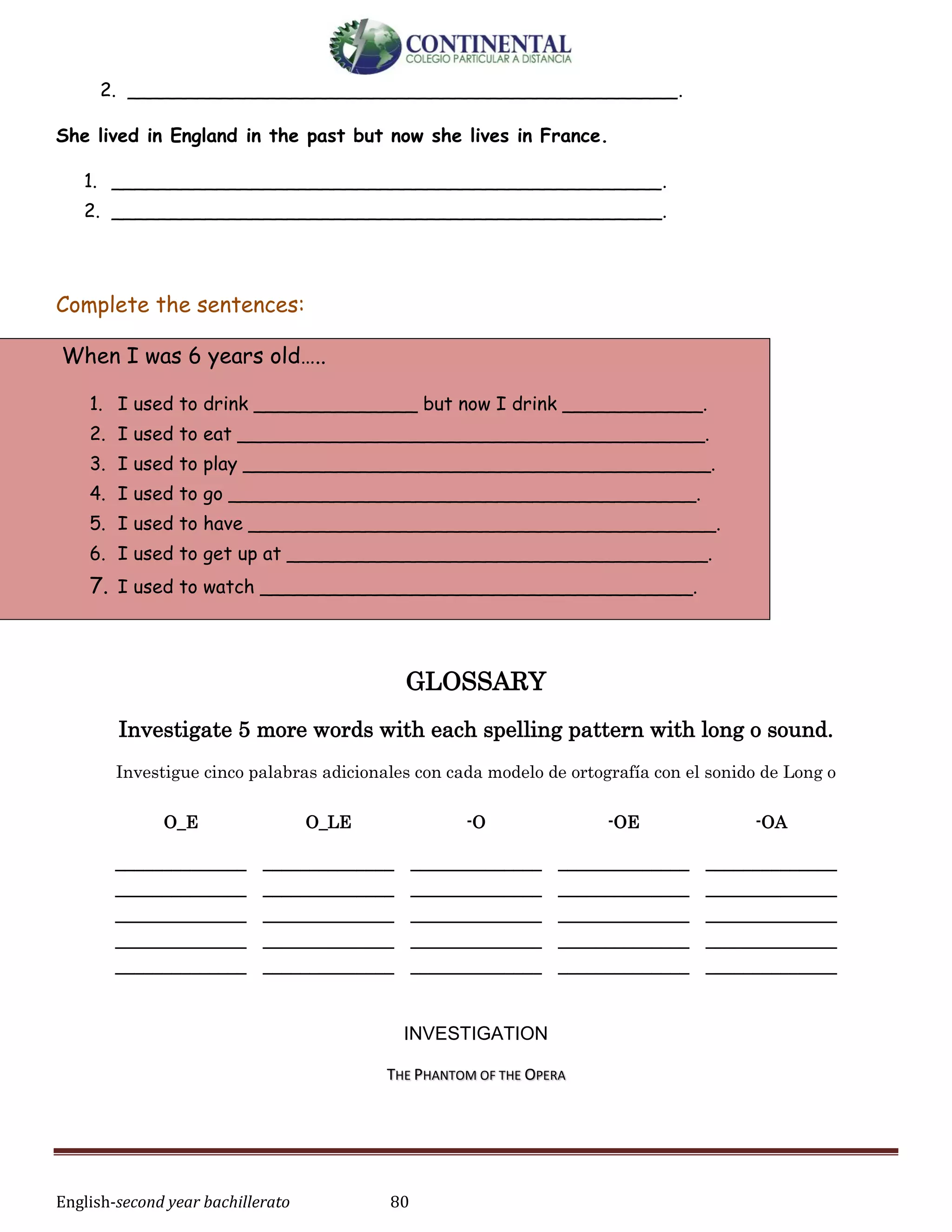 English-second year bachillerato 80
2. _______________________________________________.
She lived in England in the past but now she lives in France.
1. _______________________________________________.
2. _______________________________________________.
Complete the sentences:
When I was 6 years old…..
1. I used to drink ______________ but now I drink ____________.
2. I used to eat ________________________________________.
3. I used to play ________________________________________.
4. I used to go ________________________________________.
5. I used to have ________________________________________.
6. I used to get up at ____________________________________.
7. I used to watch _____________________________________.
GLOSSARY
Investigate 5 more words with each spelling pattern with long o sound.
Investigue cinco palabras adicionales con cada modelo de ortografía con el sonido de Long o
INVESTIGATION
THE PHANTOM OF THE OPERA
O_E O_LE -O -OE -OA
______________
______________
______________
______________
______________
______________
______________
______________
______________
______________
______________
______________
______________
______________
______________
______________
______________
______________
______________
______________
______________
______________
______________
______________
______________
 