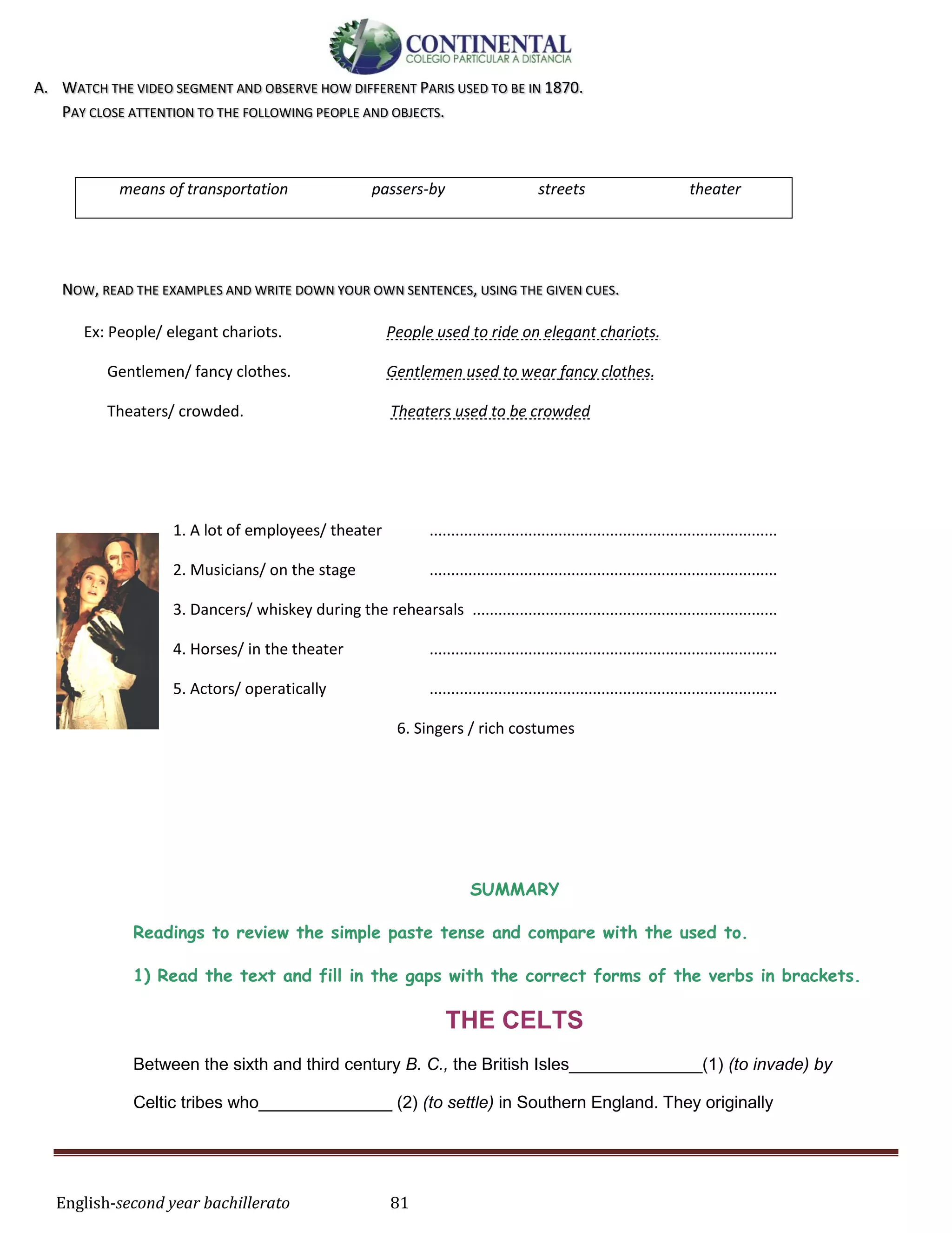 English-second year bachillerato 81
A. WATCH THE VIDEO SEGMENT AND OBSERVE HOW DIFFERENT PARIS USED TO BE IN 1870.
PAY CLOSE ATTENTION TO THE FOLLOWING PEOPLE AND OBJECTS.
means of transportation passers-by streets theater
NOW, READ THE EXAMPLES AND WRITE DOWN YOUR OWN SENTENCES, USING THE GIVEN CUES.
Ex: People/ elegant chariots. People used to ride on elegant chariots.
Gentlemen/ fancy clothes. Gentlemen used to wear fancy clothes.
Theaters/ crowded. Theaters used to be crowded
1. A lot of employees/ theater .................................................................................
2. Musicians/ on the stage .................................................................................
3. Dancers/ whiskey during the rehearsals .......................................................................
4. Horses/ in the theater .................................................................................
5. Actors/ operatically .................................................................................
6. Singers / rich costumes
SUMMARY
Readings to review the simple paste tense and compare with the used to.
1) Read the text and fill in the gaps with the correct forms of the verbs in brackets.
THE CELTS
Between the sixth and third century B. C., the British Isles______________(1) (to invade) by
Celtic tribes who______________ (2) (to settle) in Southern England. They originally
 