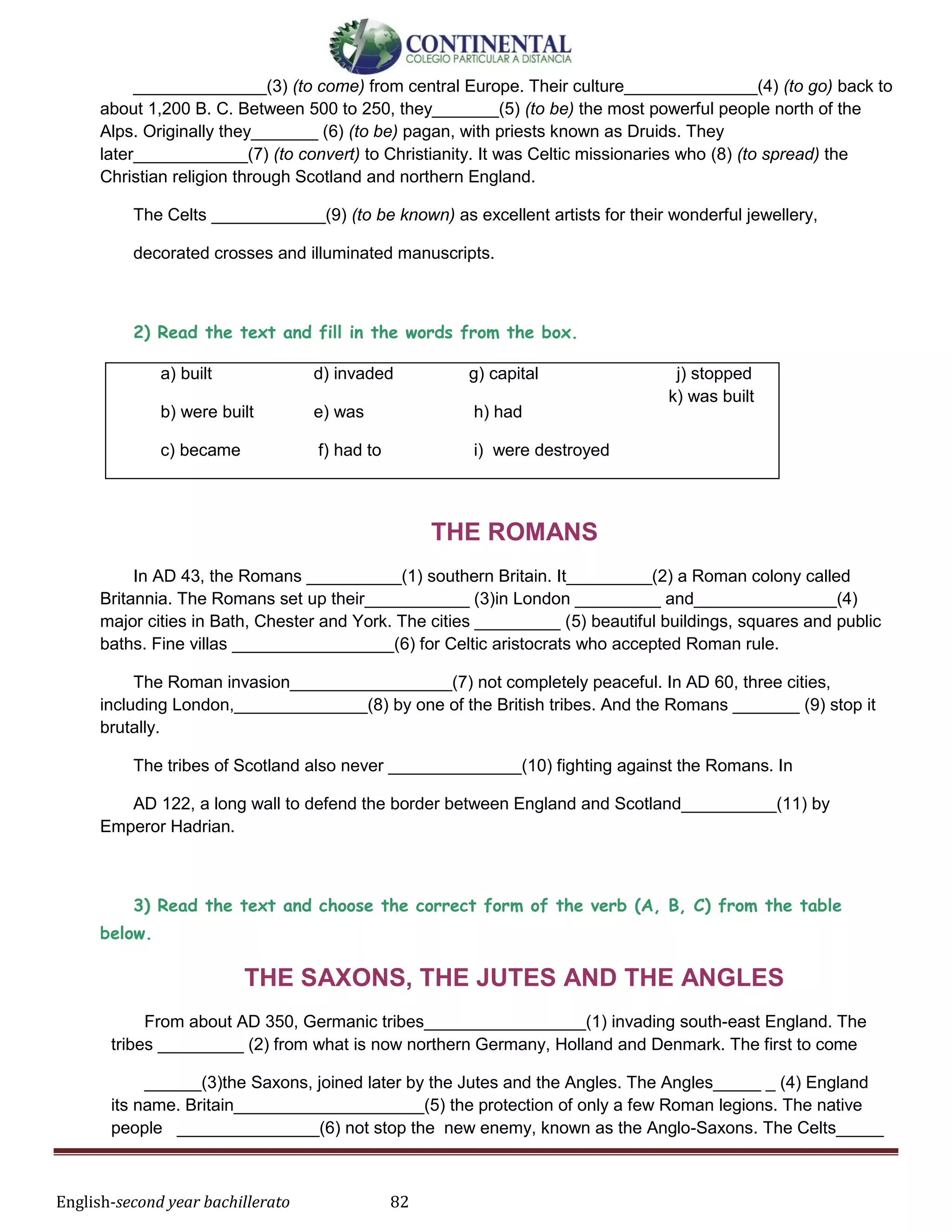 English-second year bachillerato 82
______________(3) (to come) from central Europe. Their culture______________(4) (to go) back to
about 1,200 В. С. Between 500 to 250, they_______(5) (to be) the most powerful people north of the
Alps. Originally they_______ (6) (to be) pagan, with priests known as Druids. They
later____________(7) (to convert) to Christianity. It was Celtic missionaries who (8) (to spread) the
Christian religion through Scotland and northern England.
The Celts ____________(9) (to be known) as excellent artists for their wonderful jewellery,
decorated crosses and illuminated manuscripts.
2) Read the text and fill in the words from the box.
a) built
b) were built
c) became
d) invaded
e) was
f) had to
g) capital
h) had
i) were destroyed
j) stopped
k) was built
THE ROMANS
In AD 43, the Romans __________(1) southern Britain. It_________(2) a Roman colony called
Britannia. The Romans set up their___________ (3)in London _________ and_______________(4)
major cities in Bath, Chester and York. The cities _________ (5) beautiful buildings, squares and public
baths. Fine villas _________________(6) for Celtic aristocrats who accepted Roman rule.
The Roman invasion_________________(7) not completely peaceful. In AD 60, three cities,
including London,______________(8) by one of the British tribes. And the Romans _______ (9) stop it
brutally.
The tribes of Scotland also never ______________(10) fighting against the Romans. In
AD 122, a long wall to defend the border between England and Scotland__________(11) by
Emperor Hadrian.
3) Read the text and choose the correct form of the verb (А, В, С) from the table
below.
THE SAXONS, THE JUTES AND THE ANGLES
From about AD 350, Germanic tribes_________________(1) invading south-east England. The
tribes _________ (2) from what is now northern Germany, Holland and Denmark. The first to come
______(3)the Saxons, joined later by the Jutes and the Angles. The Angles_____ _ (4) England
its name. Britain____________________(5) the protection of only a few Roman legions. The native
people _______________(6) not stop the new enemy, known as the Anglo-Saxons. The Celts_____
 