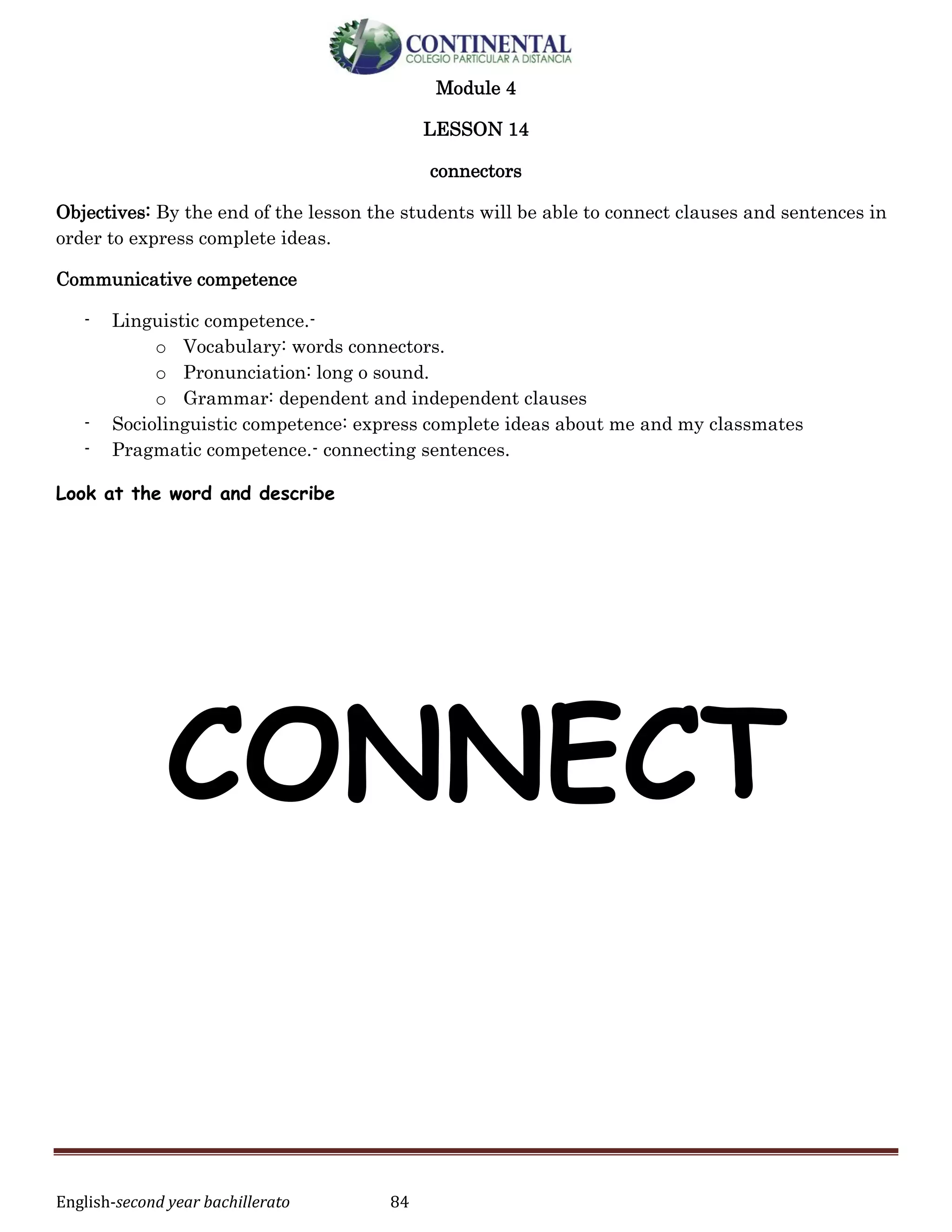 English-second year bachillerato 84
Module 4
LESSON 14
connectors
Objectives: By the end of the lesson the students will be able to connect clauses and sentences in
order to express complete ideas.
Communicative competence
- Linguistic competence.-
o Vocabulary: words connectors.
o Pronunciation: long o sound.
o Grammar: dependent and independent clauses
- Sociolinguistic competence: express complete ideas about me and my classmates
- Pragmatic competence.- connecting sentences.
Look at the word and describe
CONNECT
 