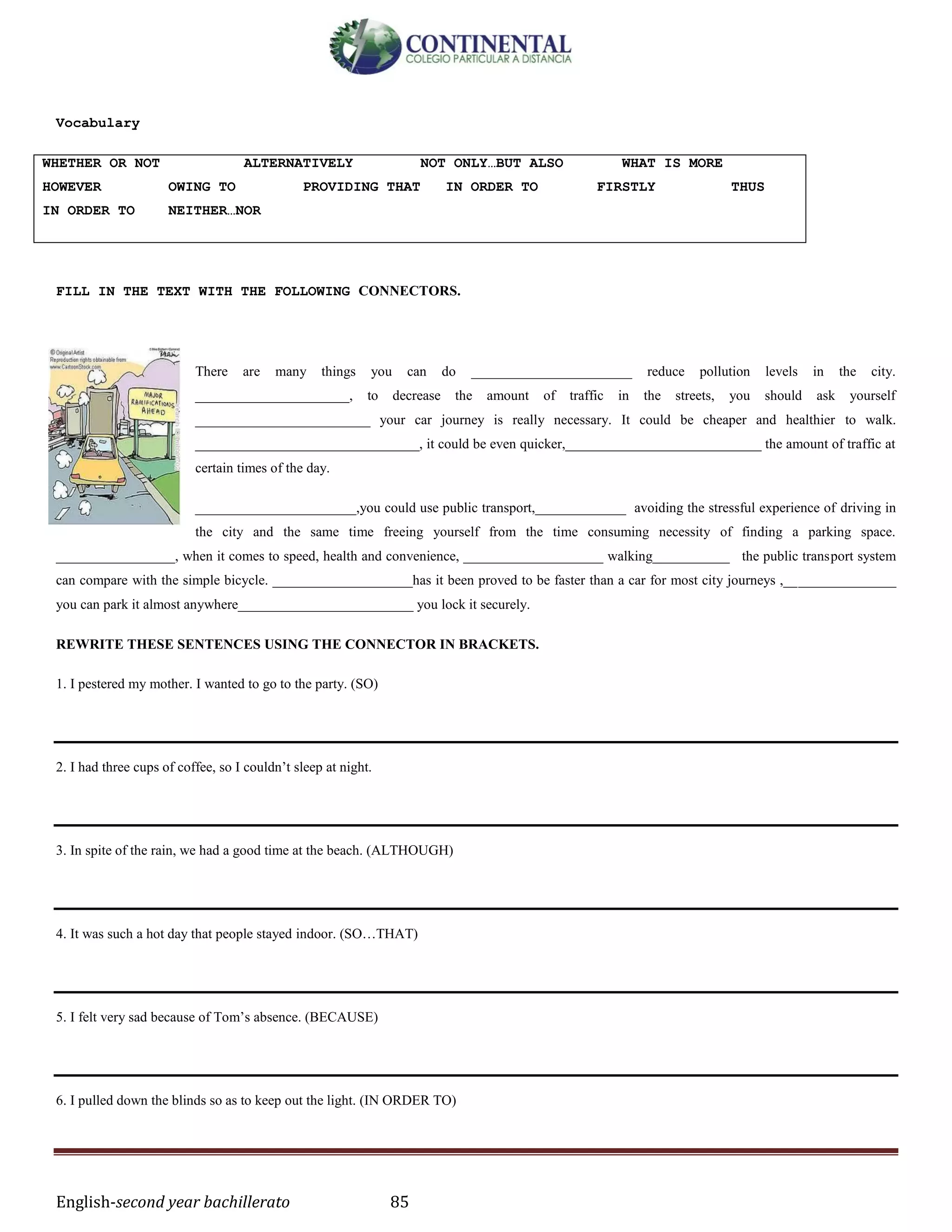 English-second year bachillerato 85
Vocabulary
WHETHER OR NOT ALTERNATIVELY NOT ONLY…BUT ALSO WHAT IS MORE
HOWEVER OWING TO PROVIDING THAT IN ORDER TO FIRSTLY THUS
IN ORDER TO NEITHER…NOR
FILL IN THE TEXT WITH THE FOLLOWING CONNECTORS.
There are many things you can do _______________________ reduce pollution levels in the city.
______________________, to decrease the amount of traffic in the streets, you should ask yourself
_________________________ your car journey is really necessary. It could be cheaper and healthier to walk.
________________________________, it could be even quicker,____________________________ the amount of traffic at
certain times of the day.
_______________________,you could use public transport,_____________ avoiding the stressful experience of driving in
the city and the same time freeing yourself from the time consuming necessity of finding a parking space.
_________________, when it comes to speed, health and convenience, ____________________ walking___________ the public transport system
can compare with the simple bicycle. ____________________has it been proved to be faster than a car for most city journeys ,________________
you can park it almost anywhere_________________________ you lock it securely.
REWRITE THESE SENTENCES USING THE CONNECTOR IN BRACKETS.
1. I pestered my mother. I wanted to go to the party. (SO)
2. I had three cups of coffee, so I couldn’t sleep at night.
3. In spite of the rain, we had a good time at the beach. (ALTHOUGH)
4. It was such a hot day that people stayed indoor. (SO…THAT)
5. I felt very sad because of Tom’s absence. (BECAUSE)
6. I pulled down the blinds so as to keep out the light. (IN ORDER TO)
 