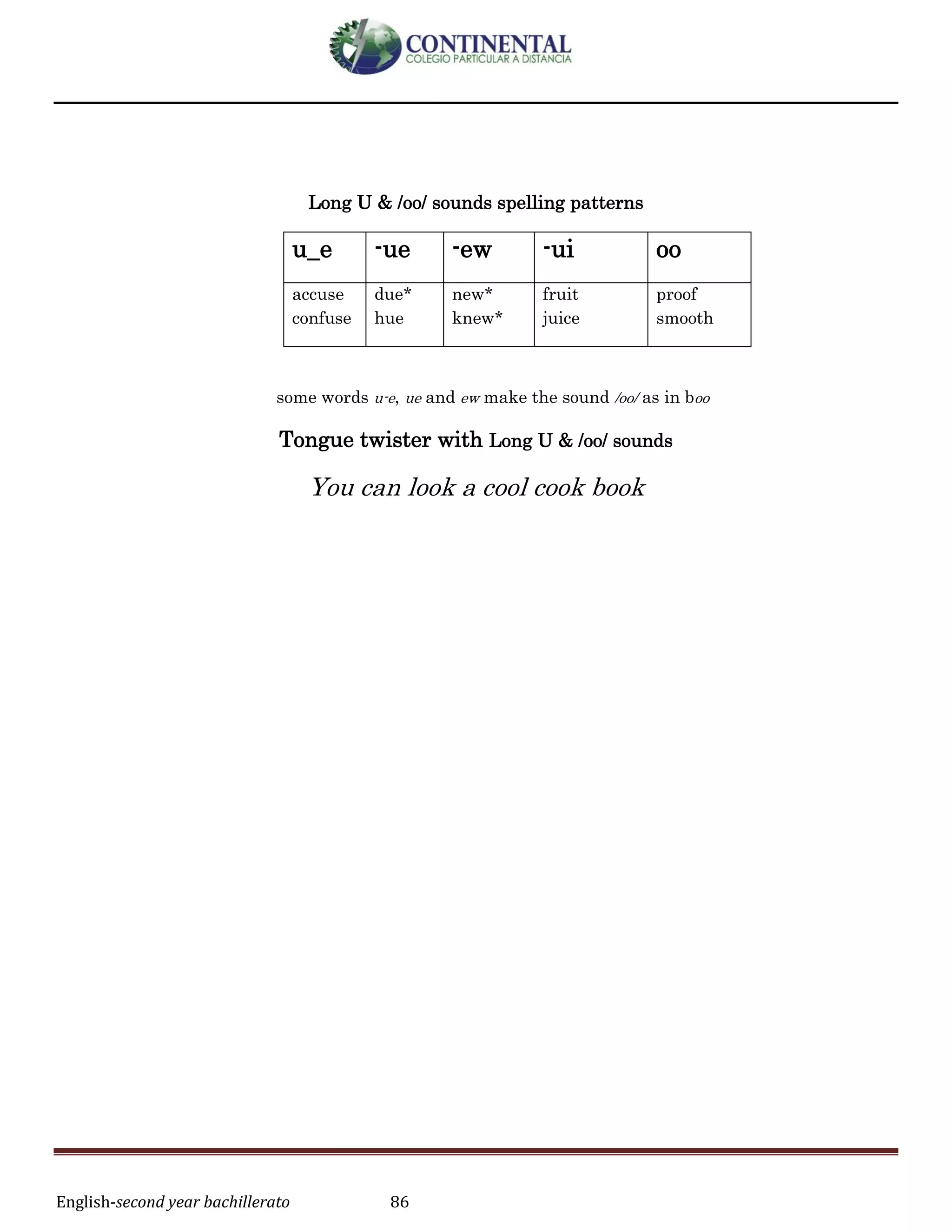 English-second year bachillerato 86
Long U & /oo/ sounds spelling patterns
u_e -ue -ew -ui oo
accuse
confuse
due*
hue
new*
knew*
fruit
juice
proof
smooth
some words u-e, ue and ew make the sound /oo/ as in boo
Tongue twister with Long U & /oo/ sounds
You can look a cool cook book
 