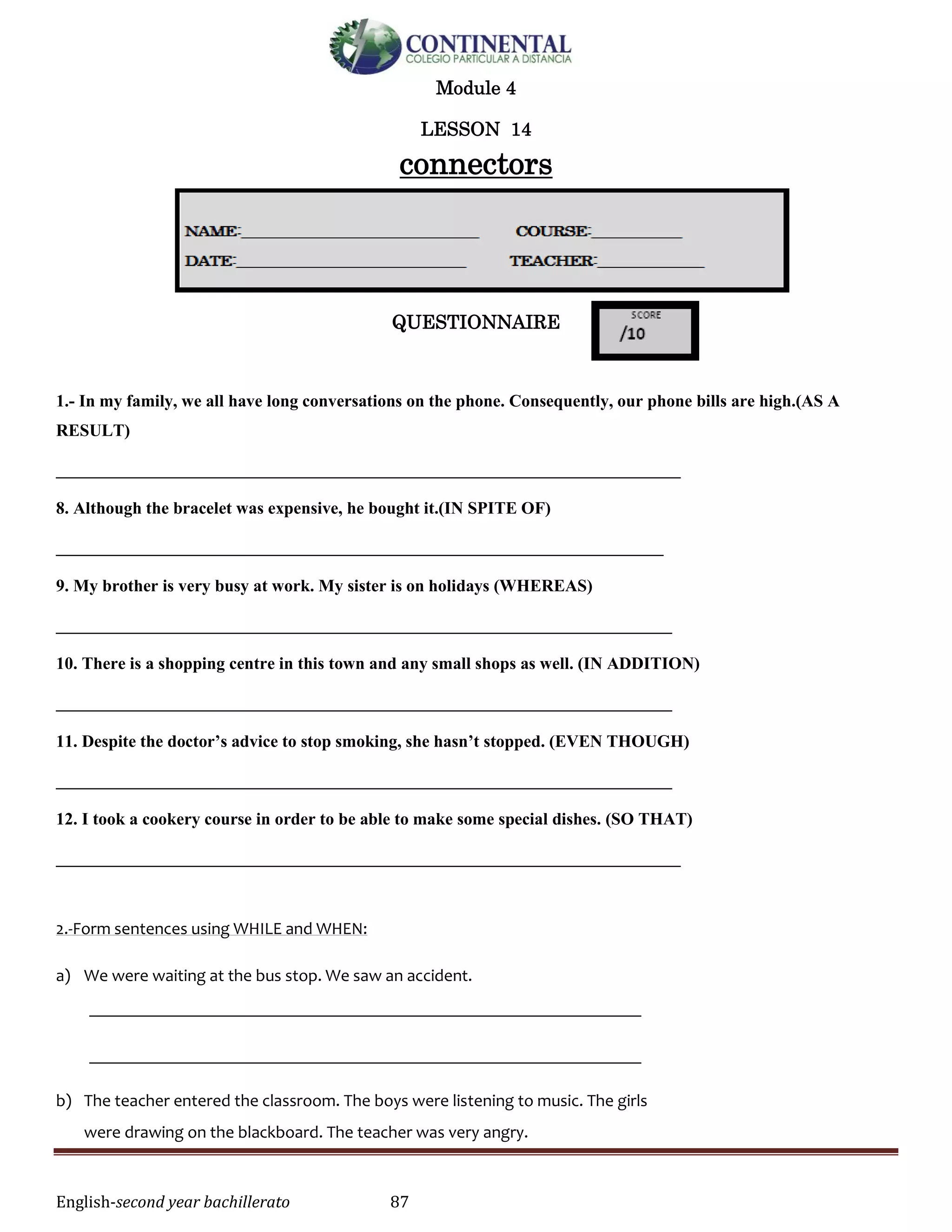 English-second year bachillerato 87
Module 4
LESSON 14
connectors
QUESTIONNAIRE
1.- In my family, we all have long conversations on the phone. Consequently, our phone bills are high.(AS A
RESULT)
_________________________________________________________________________
8. Although the bracelet was expensive, he bought it.(IN SPITE OF)
_______________________________________________________________________
9. My brother is very busy at work. My sister is on holidays (WHEREAS)
________________________________________________________________________
10. There is a shopping centre in this town and any small shops as well. (IN ADDITION)
________________________________________________________________________
11. Despite the doctor’s advice to stop smoking, she hasn’t stopped. (EVEN THOUGH)
________________________________________________________________________
12. I took a cookery course in order to be able to make some special dishes. (SO THAT)
_________________________________________________________________________
2.-Form sentences using WHILE and WHEN:
a) We were waiting at the bus stop. We saw an accident.
________________________________________________________________
________________________________________________________________
b) The teacher entered the classroom. The boys were listening to music. The girls
were drawing on the blackboard. The teacher was very angry.
 