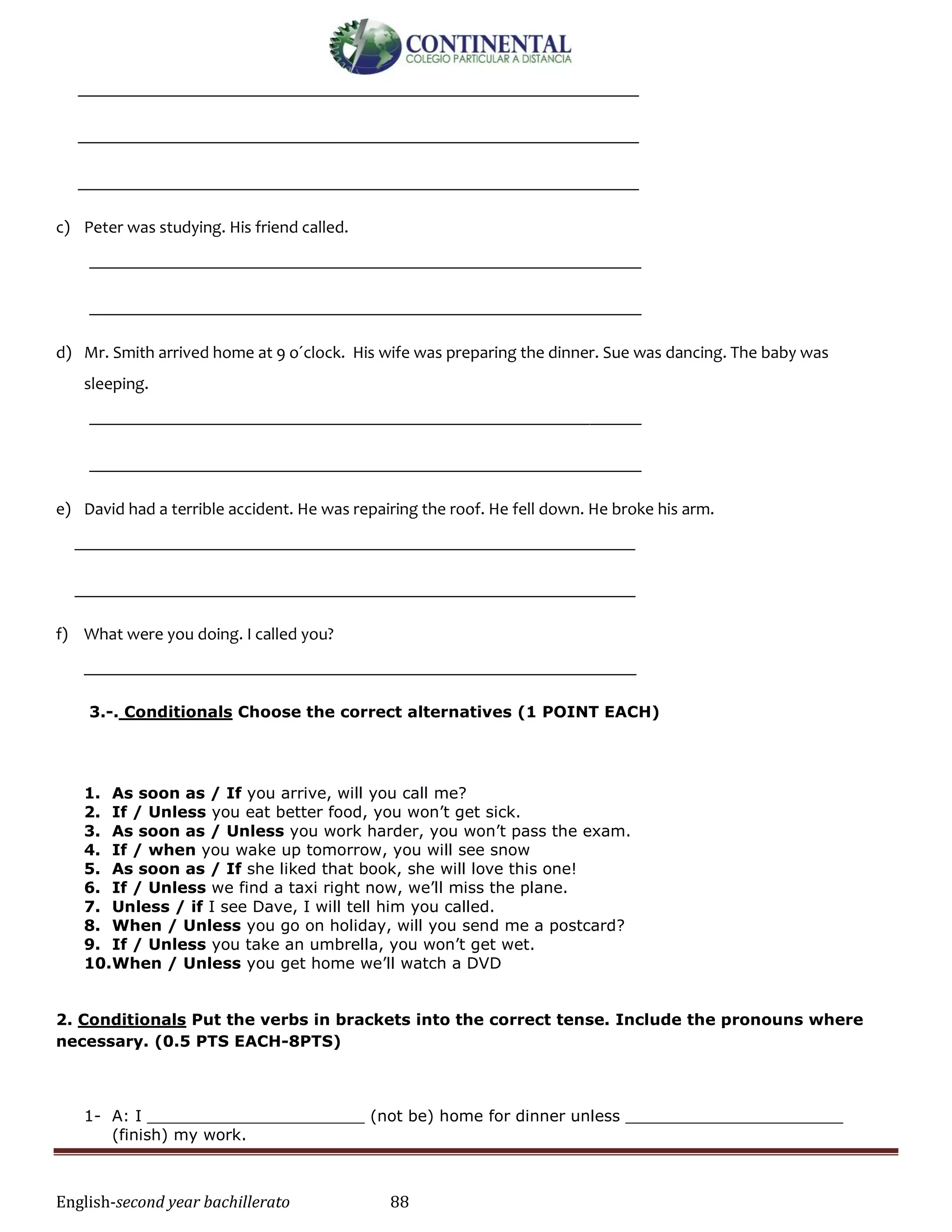 English-second year bachillerato 88
_________________________________________________________________
_________________________________________________________________
_________________________________________________________________
c) Peter was studying. His friend called.
________________________________________________________________
________________________________________________________________
d) Mr. Smith arrived home at 9 o´clock. His wife was preparing the dinner. Sue was dancing. The baby was
sleeping.
________________________________________________________________
________________________________________________________________
e) David had a terrible accident. He was repairing the roof. He fell down. He broke his arm.
_________________________________________________________________
_________________________________________________________________
f) What were you doing. I called you?
________________________________________________________________
3.-. Conditionals Choose the correct alternatives (1 POINT EACH)
1. As soon as / If you arrive, will you call me?
2. If / Unless you eat better food, you won’t get sick.
3. As soon as / Unless you work harder, you won’t pass the exam.
4. If / when you wake up tomorrow, you will see snow
5. As soon as / If she liked that book, she will love this one!
6. If / Unless we find a taxi right now, we’ll miss the plane.
7. Unless / if I see Dave, I will tell him you called.
8. When / Unless you go on holiday, will you send me a postcard?
9. If / Unless you take an umbrella, you won’t get wet.
10.When / Unless you get home we’ll watch a DVD
2. Conditionals Put the verbs in brackets into the correct tense. Include the pronouns where
necessary. (0.5 PTS EACH-8PTS)
1- A: I ______________________ (not be) home for dinner unless ______________________
(finish) my work.
 