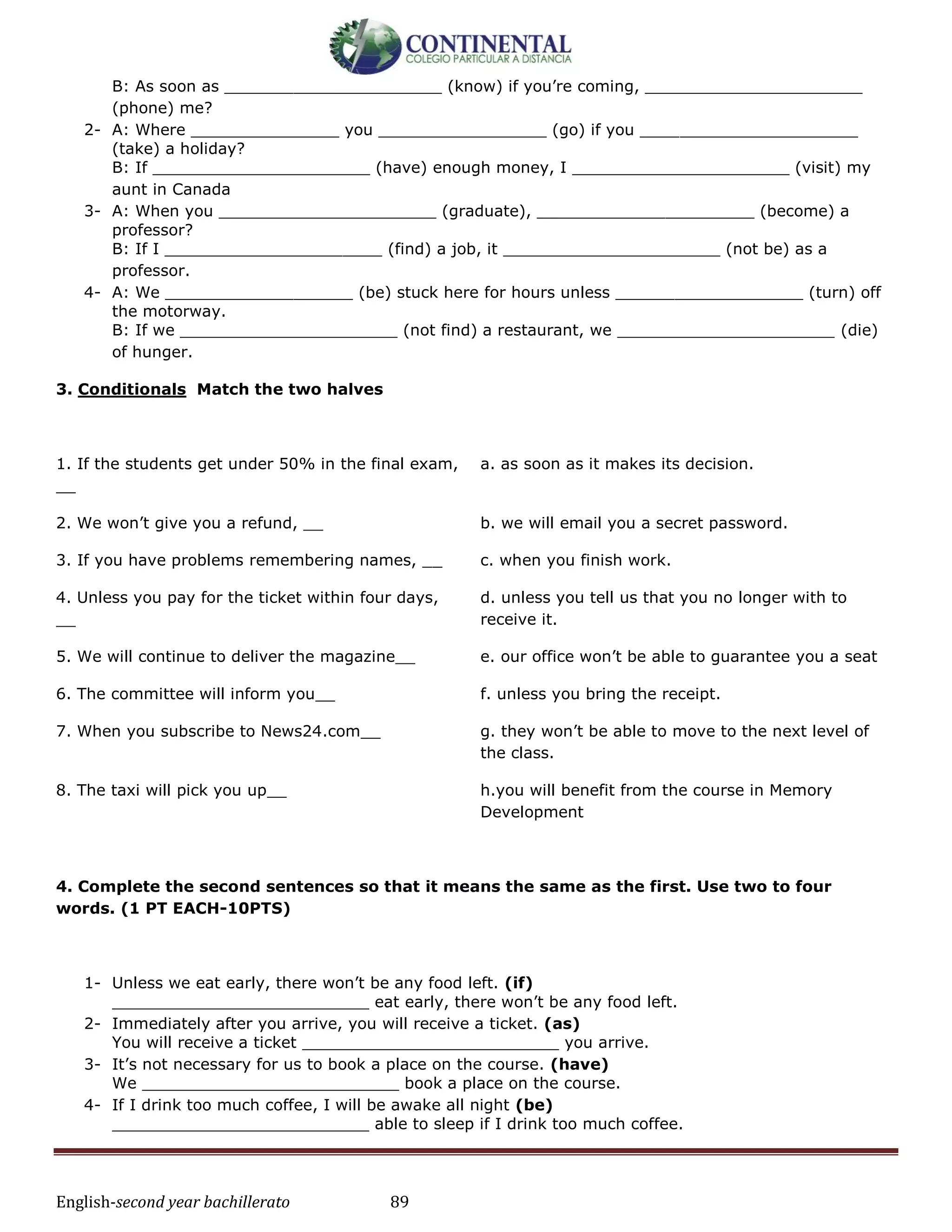 English-second year bachillerato 89
B: As soon as ______________________ (know) if you’re coming, ______________________
(phone) me?
2- A: Where _______________ you _________________ (go) if you ______________________
(take) a holiday?
B: If ______________________ (have) enough money, I ______________________ (visit) my
aunt in Canada
3- A: When you ______________________ (graduate), ______________________ (become) a
professor?
B: If I ______________________ (find) a job, it ______________________ (not be) as a
professor.
4- A: We ___________________ (be) stuck here for hours unless ___________________ (turn) off
the motorway.
B: If we ______________________ (not find) a restaurant, we ______________________ (die)
of hunger.
3. Conditionals Match the two halves
1. If the students get under 50% in the final exam,
__
a. as soon as it makes its decision.
2. We won’t give you a refund, __ b. we will email you a secret password.
3. If you have problems remembering names, __ c. when you finish work.
4. Unless you pay for the ticket within four days,
__
d. unless you tell us that you no longer with to
receive it.
5. We will continue to deliver the magazine__ e. our office won’t be able to guarantee you a seat
6. The committee will inform you__ f. unless you bring the receipt.
7. When you subscribe to News24.com__ g. they won’t be able to move to the next level of
the class.
8. The taxi will pick you up__ h.you will benefit from the course in Memory
Development
4. Complete the second sentences so that it means the same as the first. Use two to four
words. (1 PT EACH-10PTS)
1- Unless we eat early, there won’t be any food left. (if)
__________________________ eat early, there won’t be any food left.
2- Immediately after you arrive, you will receive a ticket. (as)
You will receive a ticket __________________________ you arrive.
3- It’s not necessary for us to book a place on the course. (have)
We __________________________ book a place on the course.
4- If I drink too much coffee, I will be awake all night (be)
__________________________ able to sleep if I drink too much coffee.
 
