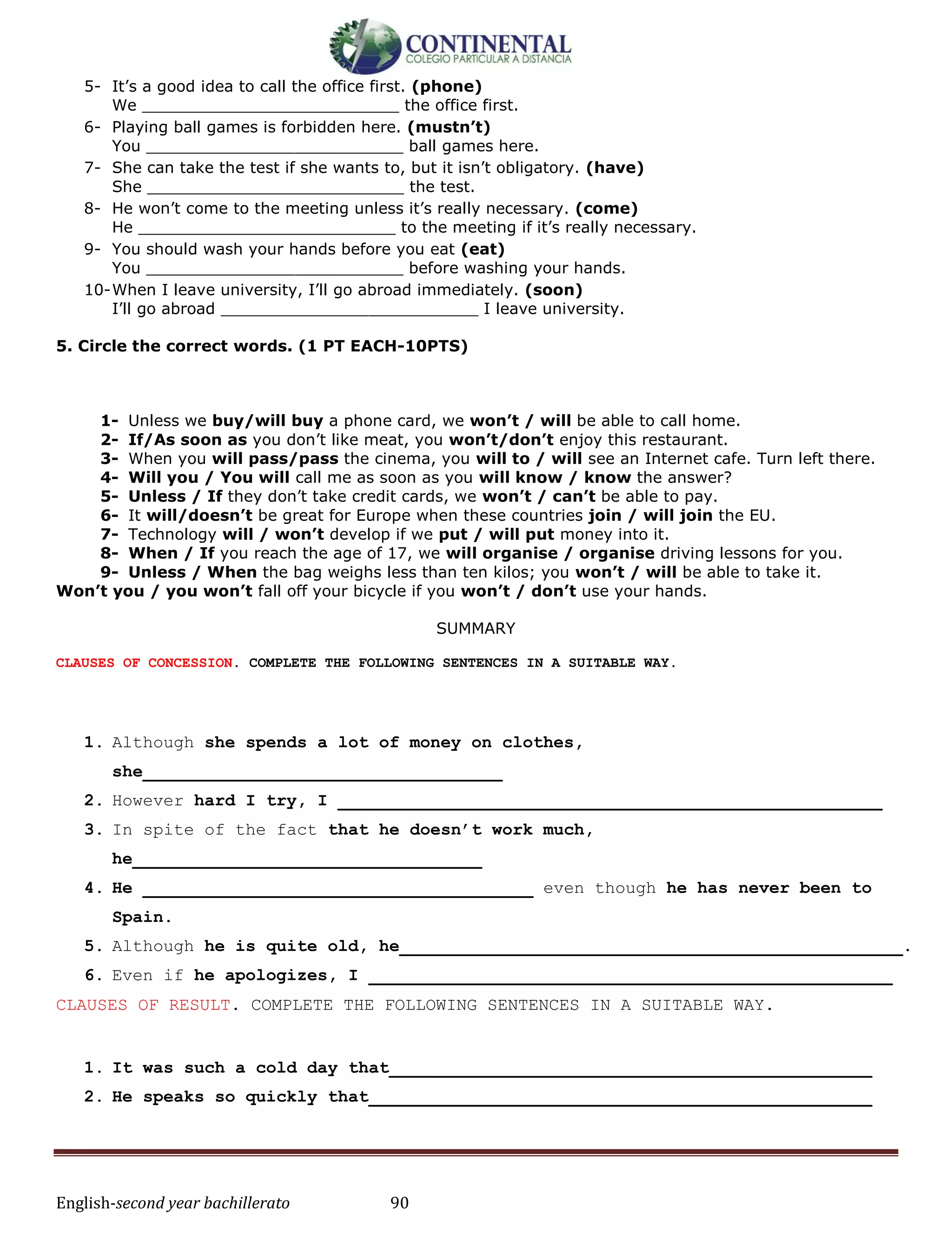 English-second year bachillerato 90
5- It’s a good idea to call the office first. (phone)
We __________________________ the office first.
6- Playing ball games is forbidden here. (mustn’t)
You __________________________ ball games here.
7- She can take the test if she wants to, but it isn’t obligatory. (have)
She __________________________ the test.
8- He won’t come to the meeting unless it’s really necessary. (come)
He __________________________ to the meeting if it’s really necessary.
9- You should wash your hands before you eat (eat)
You __________________________ before washing your hands.
10-When I leave university, I’ll go abroad immediately. (soon)
I’ll go abroad __________________________ I leave university.
5. Circle the correct words. (1 PT EACH-10PTS)
1- Unless we buy/will buy a phone card, we won’t / will be able to call home.
2- If/As soon as you don’t like meat, you won’t/don’t enjoy this restaurant.
3- When you will pass/pass the cinema, you will to / will see an Internet cafe. Turn left there.
4- Will you / You will call me as soon as you will know / know the answer?
5- Unless / If they don’t take credit cards, we won’t / can’t be able to pay.
6- It will/doesn’t be great for Europe when these countries join / will join the EU.
7- Technology will / won’t develop if we put / will put money into it.
8- When / If you reach the age of 17, we will organise / organise driving lessons for you.
9- Unless / When the bag weighs less than ten kilos; you won’t / will be able to take it.
Won’t you / you won’t fall off your bicycle if you won’t / don’t use your hands.
SUMMARY
CLAUSES OF CONCESSION. COMPLETE THE FOLLOWING SENTENCES IN A SUITABLE WAY.
1. Although she spends a lot of money on clothes,
she___________________________________
2. However hard I try, I _____________________________________________________
3. In spite of the fact that he doesn’t work much,
he__________________________________
4. He ______________________________________ even though he has never been to
Spain.
5. Although he is quite old, he_________________________________________________.
6. Even if he apologizes, I ___________________________________________________
CLAUSES OF RESULT. COMPLETE THE FOLLOWING SENTENCES IN A SUITABLE WAY.
1. It was such a cold day that_______________________________________________
2. He speaks so quickly that_________________________________________________
 
