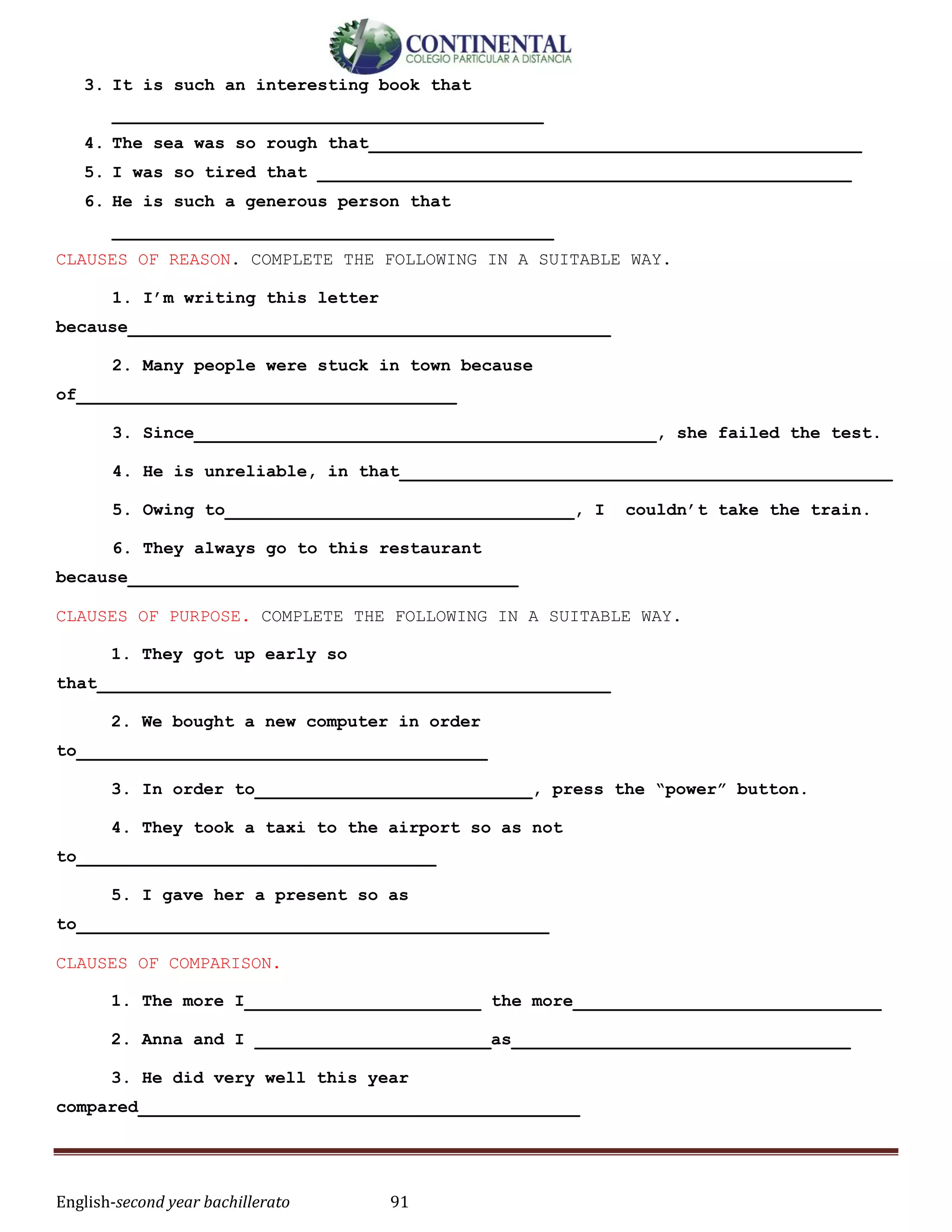 English-second year bachillerato 91
3. It is such an interesting book that
__________________________________________
4. The sea was so rough that________________________________________________
5. I was so tired that ____________________________________________________
6. He is such a generous person that
___________________________________________
CLAUSES OF REASON. COMPLETE THE FOLLOWING IN A SUITABLE WAY.
1. I’m writing this letter
because_______________________________________________
2. Many people were stuck in town because
of_____________________________________
3. Since_____________________________________________, she failed the test.
4. He is unreliable, in that________________________________________________
5. Owing to__________________________________, I couldn’t take the train.
6. They always go to this restaurant
because______________________________________
CLAUSES OF PURPOSE. COMPLETE THE FOLLOWING IN A SUITABLE WAY.
1. They got up early so
that__________________________________________________
2. We bought a new computer in order
to________________________________________
3. In order to___________________________, press the “power” button.
4. They took a taxi to the airport so as not
to___________________________________
5. I gave her a present so as
to______________________________________________
CLAUSES OF COMPARISON.
1. The more I_______________________ the more______________________________
2. Anna and I _______________________as_________________________________
3. He did very well this year
compared___________________________________________
 