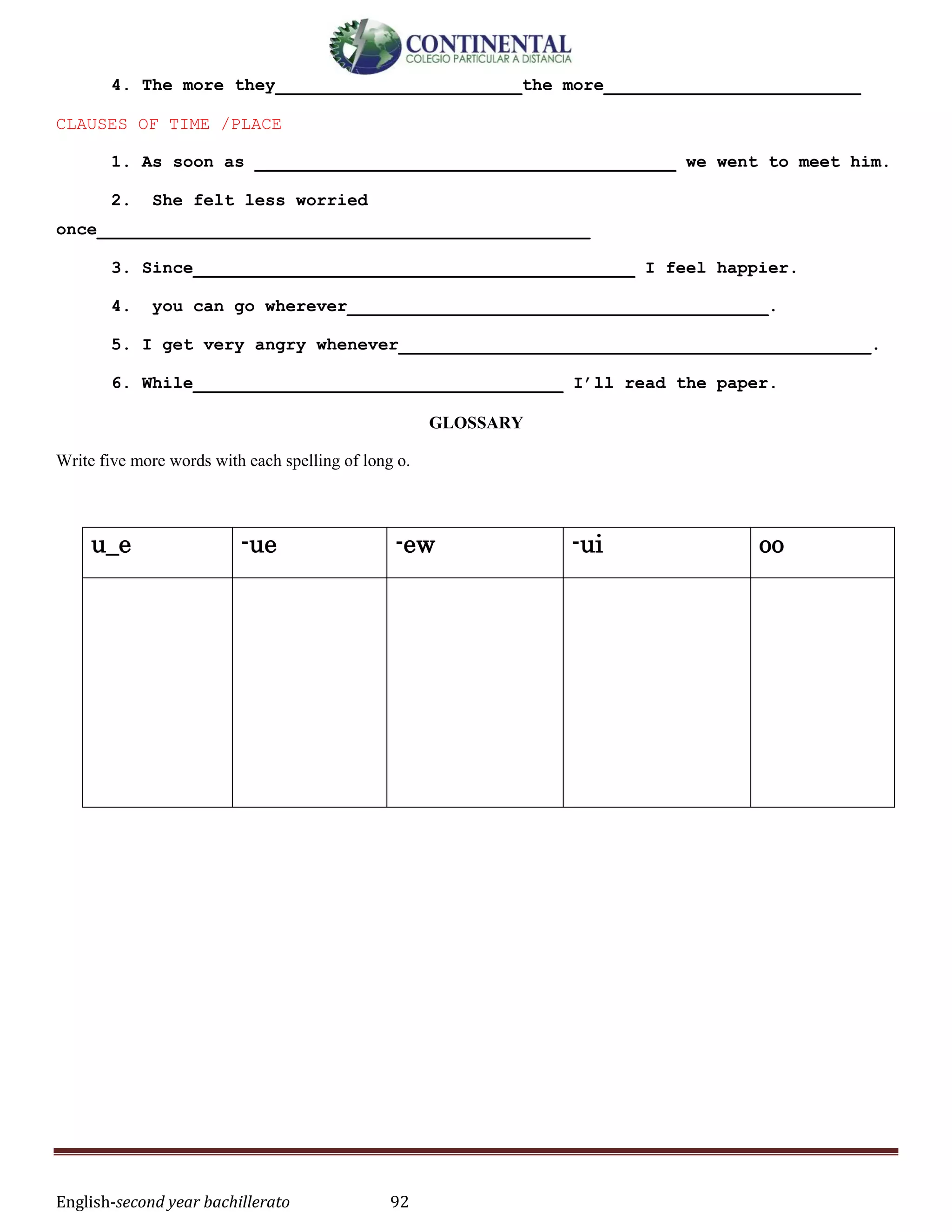 English-second year bachillerato 92
4. The more they________________________the more_________________________
CLAUSES OF TIME /PLACE
1. As soon as _________________________________________ we went to meet him.
2. She felt less worried
once________________________________________________
3. Since___________________________________________ I feel happier.
4. you can go wherever_________________________________________.
5. I get very angry whenever______________________________________________.
6. While____________________________________ I’ll read the paper.
GLOSSARY
Write five more words with each spelling of long o.
u_e -ue -ew -ui oo
 