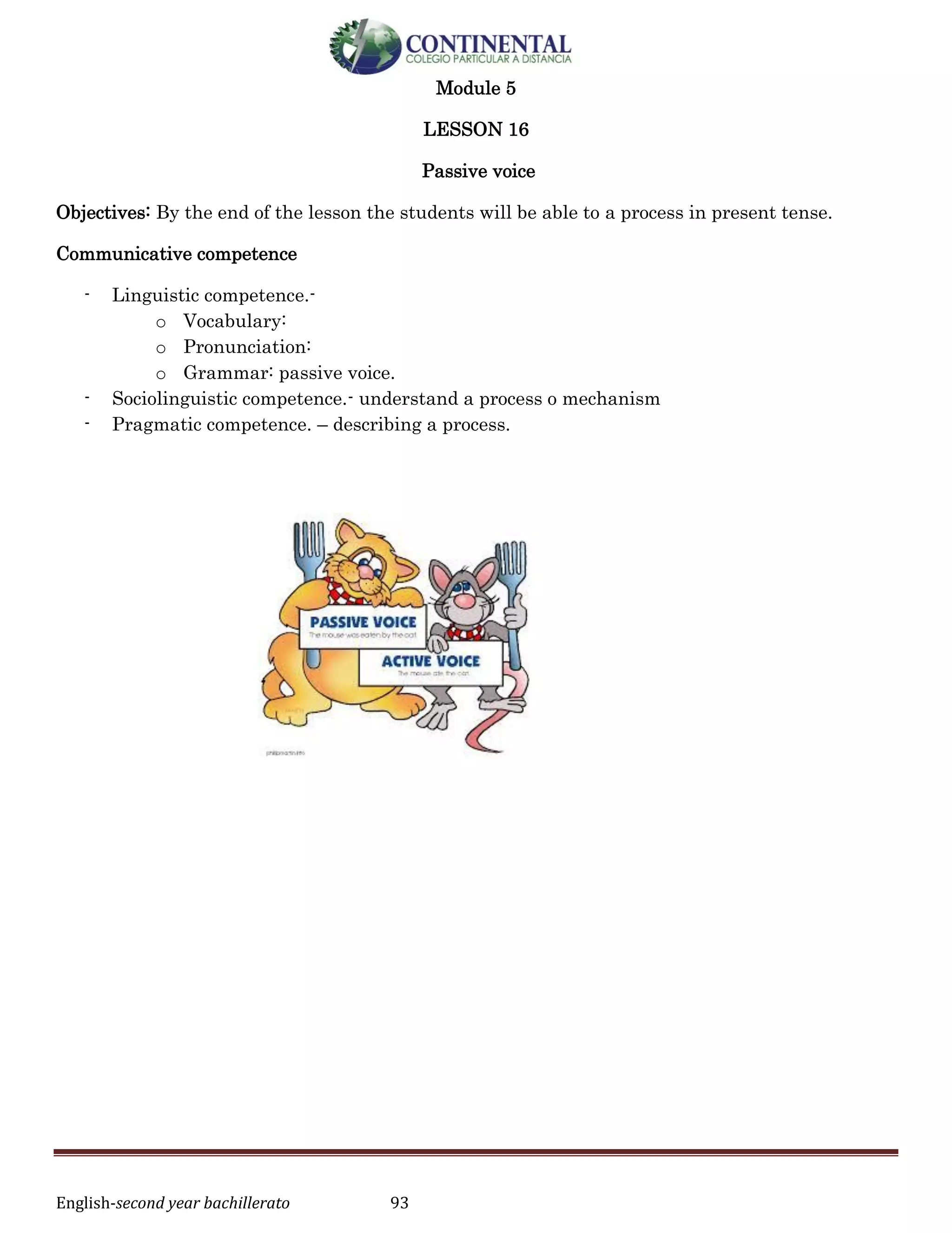 English-second year bachillerato 93
Module 5
LESSON 16
Passive voice
Objectives: By the end of the lesson the students will be able to a process in present tense.
Communicative competence
- Linguistic competence.-
o Vocabulary:
o Pronunciation:
o Grammar: passive voice.
- Sociolinguistic competence.- understand a process o mechanism
- Pragmatic competence. – describing a process.
 