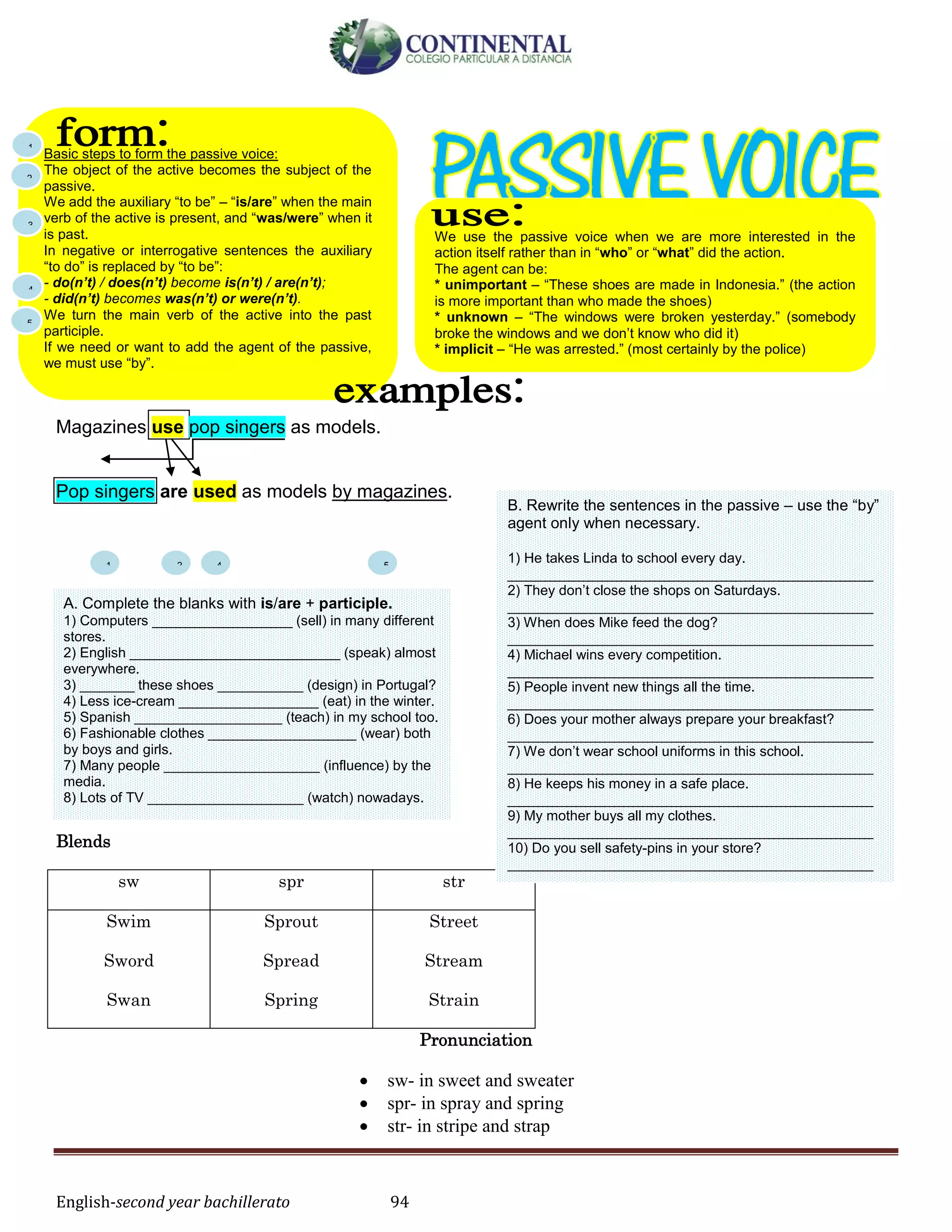 English-second year bachillerato 94
Magazines use pop singers as models.
Pop singers are used as models by magazines.
Blends
sw spr str
Swim
Sword
Swan
Sprout
Spread
Spring
Street
Stream
Strain
Pronunciation
 sw- in sweet and sweater
 spr- in spray and spring
 str- in stripe and strap
We use the passive voice when we are more interested in the
action itself rather than in “who” or “what” did the action.
The agent can be:
* unimportant – “These shoes are made in Indonesia.” (the action
is more important than who made the shoes)
* unknown – “The windows were broken yesterday.” (somebody
broke the windows and we don’t know who did it)
* implicit – “He was arrested.” (most certainly by the police)
Basic steps to form the passive voice:
The object of the active becomes the subject of the
passive.
We add the auxiliary “to be” – “is/are” when the main
verb of the active is present, and “was/were” when it
is past.
In negative or interrogative sentences the auxiliary
“to do” is replaced by “to be”:
- do(n’t) / does(n’t) become is(n’t) / are(n’t);
- did(n’t) becomes was(n’t) or were(n’t).
We turn the main verb of the active into the past
participle.
If we need or want to add the agent of the passive,
we must use “by”.
1 2 4 5
A. Complete the blanks with is/are + participle.
1) Computers __________________ (sell) in many different
stores.
2) English ___________________________ (speak) almost
everywhere.
3) _______ these shoes ___________ (design) in Portugal?
4) Less ice-cream __________________ (eat) in the winter.
5) Spanish ___________________ (teach) in my school too.
6) Fashionable clothes ___________________ (wear) both
by boys and girls.
7) Many people ____________________ (influence) by the
media.
8) Lots of TV ____________________ (watch) nowadays.
B. Rewrite the sentences in the passive – use the “by”
agent only when necessary.
1) He takes Linda to school every day.
_______________________________________________
2) They don’t close the shops on Saturdays.
_______________________________________________
3) When does Mike feed the dog?
_______________________________________________
4) Michael wins every competition.
_______________________________________________
5) People invent new things all the time.
_______________________________________________
6) Does your mother always prepare your breakfast?
_______________________________________________
7) We don’t wear school uniforms in this school.
_______________________________________________
8) He keeps his money in a safe place.
_______________________________________________
9) My mother buys all my clothes.
_______________________________________________
10) Do you sell safety-pins in your store?
_______________________________________________
1
2
3
4
5
 