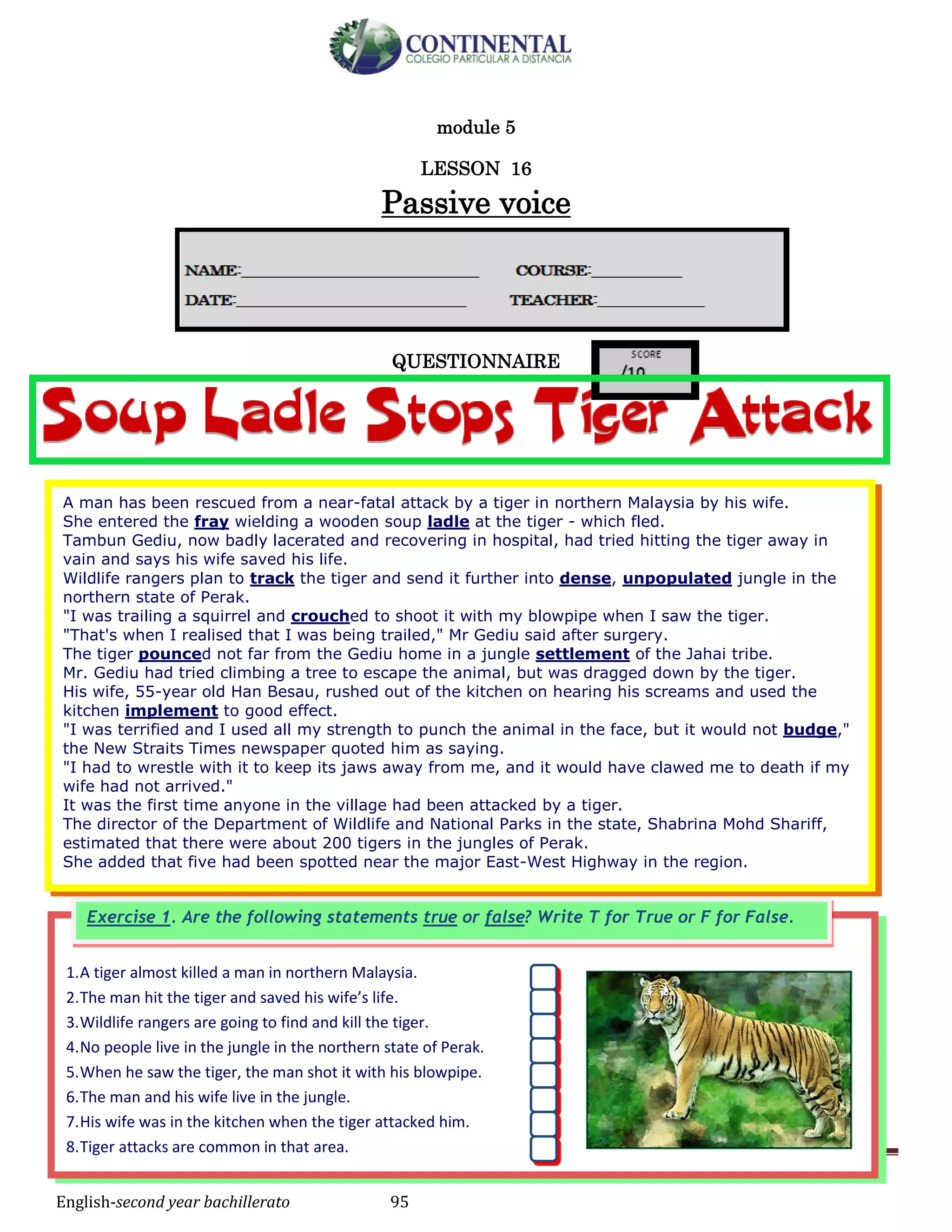 English-second year bachillerato 95
module 5
LESSON 16
Passive voice
QUESTIONNAIRE
1.A tiger almost killed a man in northern Malaysia.
2.The man hit the tiger and saved his wife’s life.
3.Wildlife rangers are going to find and kill the tiger.
4.No people live in the jungle in the northern state of Perak.
5.When he saw the tiger, the man shot it with his blowpipe.
6.The man and his wife live in the jungle.
7.His wife was in the kitchen when the tiger attacked him.
8.Tiger attacks are common in that area.
Exercise 1. Are the following statements true or false? Write T for True or F for False.
A man has been rescued from a near-fatal attack by a tiger in northern Malaysia by his wife.
She entered the fray wielding a wooden soup ladle at the tiger - which fled.
Tambun Gediu, now badly lacerated and recovering in hospital, had tried hitting the tiger away in
vain and says his wife saved his life.
Wildlife rangers plan to track the tiger and send it further into dense, unpopulated jungle in the
northern state of Perak.
"I was trailing a squirrel and crouched to shoot it with my blowpipe when I saw the tiger.
"That's when I realised that I was being trailed," Mr Gediu said after surgery.
The tiger pounced not far from the Gediu home in a jungle settlement of the Jahai tribe.
Mr. Gediu had tried climbing a tree to escape the animal, but was dragged down by the tiger.
His wife, 55-year old Han Besau, rushed out of the kitchen on hearing his screams and used the
kitchen implement to good effect.
"I was terrified and I used all my strength to punch the animal in the face, but it would not budge,"
the New Straits Times newspaper quoted him as saying.
"I had to wrestle with it to keep its jaws away from me, and it would have clawed me to death if my
wife had not arrived."
It was the first time anyone in the village had been attacked by a tiger.
The director of the Department of Wildlife and National Parks in the state, Shabrina Mohd Shariff,
estimated that there were about 200 tigers in the jungles of Perak.
She added that five had been spotted near the major East-West Highway in the region.
 