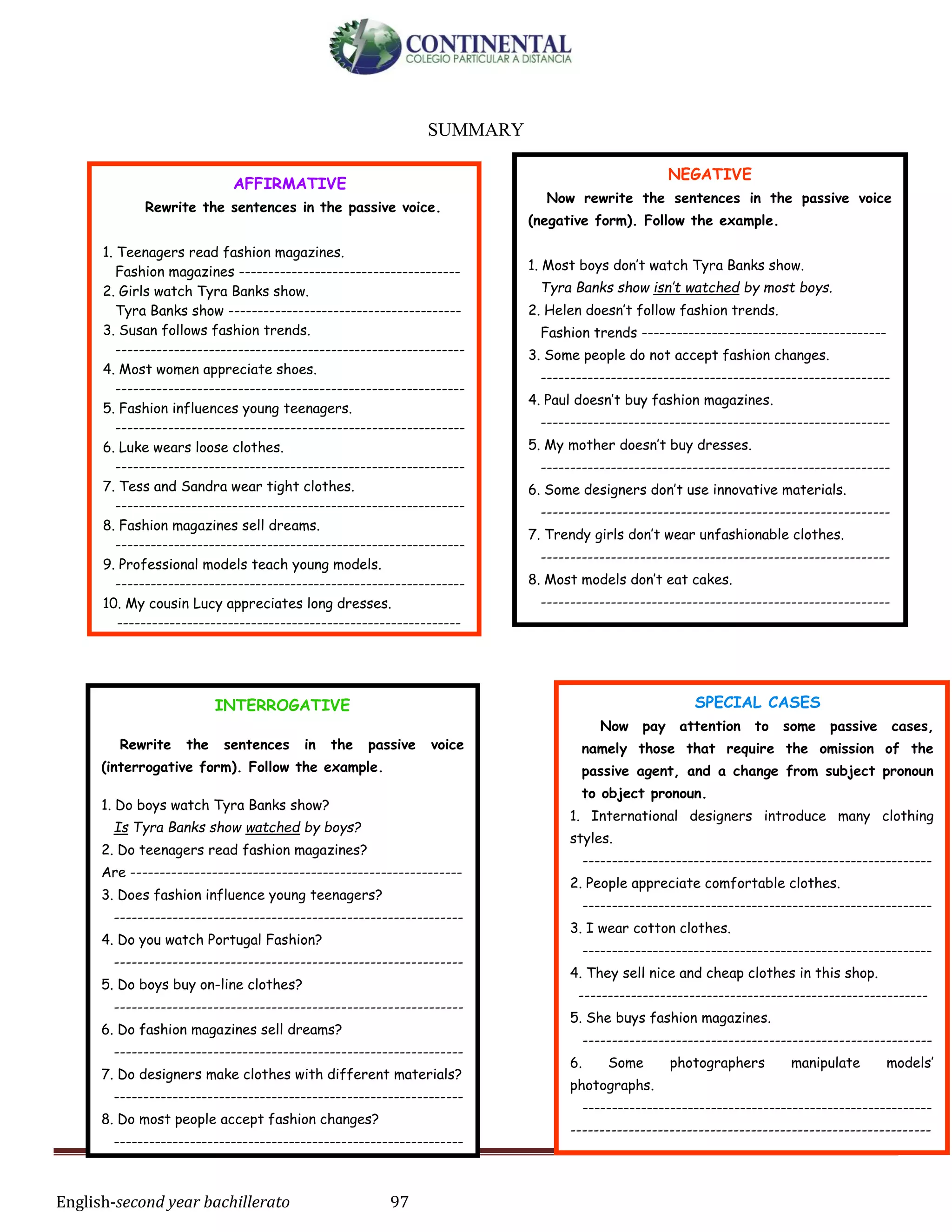 English-second year bachillerato 97
SUMMARY
AFFIRMATIVE
Rewrite the sentences in the passive voice.
1. Teenagers read fashion magazines.
Fashion magazines --------------------------------------
2. Girls watch Tyra Banks show.
Tyra Banks show ----------------------------------------
3. Susan follows fashion trends.
------------------------------------------------------------
4. Most women appreciate shoes.
------------------------------------------------------------
5. Fashion influences young teenagers.
------------------------------------------------------------
6. Luke wears loose clothes.
------------------------------------------------------------
7. Tess and Sandra wear tight clothes.
------------------------------------------------------------
8. Fashion magazines sell dreams.
------------------------------------------------------------
9. Professional models teach young models.
------------------------------------------------------------
10. My cousin Lucy appreciates long dresses.
-----------------------------------------------------------
INTERROGATIVE
Rewrite the sentences in the passive voice
(interrogative form). Follow the example.
1. Do boys watch Tyra Banks show?
Is Tyra Banks show watched by boys?
2. Do teenagers read fashion magazines?
Are ---------------------------------------------------------
3. Does fashion influence young teenagers?
------------------------------------------------------------
4. Do you watch Portugal Fashion?
------------------------------------------------------------
5. Do boys buy on-line clothes?
------------------------------------------------------------
6. Do fashion magazines sell dreams?
------------------------------------------------------------
7. Do designers make clothes with different materials?
------------------------------------------------------------
8. Do most people accept fashion changes?
------------------------------------------------------------
SPECIAL CASES
Now pay attention to some passive cases,
namely those that require the omission of the
passive agent, and a change from subject pronoun
to object pronoun.
1. International designers introduce many clothing
styles.
------------------------------------------------------------
2. People appreciate comfortable clothes.
------------------------------------------------------------
3. I wear cotton clothes.
------------------------------------------------------------
4. They sell nice and cheap clothes in this shop.
------------------------------------------------------------
5. She buys fashion magazines.
------------------------------------------------------------
6. Some photographers manipulate models’
photographs.
------------------------------------------------------------
--------------------------------------------------------------
NEGATIVE
Now rewrite the sentences in the passive voice
(negative form). Follow the example.
1. Most boys don’t watch Tyra Banks show.
Tyra Banks show isn’t watched by most boys.
2. Helen doesn’t follow fashion trends.
Fashion trends ------------------------------------------
3. Some people do not accept fashion changes.
------------------------------------------------------------
4. Paul doesn’t buy fashion magazines.
------------------------------------------------------------
5. My mother doesn’t buy dresses.
------------------------------------------------------------
6. Some designers don’t use innovative materials.
------------------------------------------------------------
7. Trendy girls don’t wear unfashionable clothes.
------------------------------------------------------------
8. Most models don’t eat cakes.
------------------------------------------------------------
 