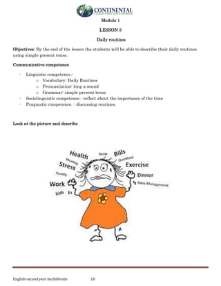 English-second year bachillerato 10
Module 1
LESSON 3
Daily routines
Objectives: By the end of the lesson the students will be able to describe their daily routines
using simple present tense.
Communicative competence
- Linguistic competence.-
o Vocabulary: Daily Routines
o Pronunciation: long a sound
o Grammar: simple present tense
- Sociolinguistic competence.- reflect about the importance of the time
- Pragmatic competence. - discussing routines.
Look at the picture and describe
 
