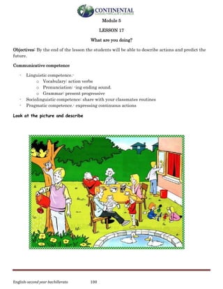English-second year bachillerato 100
Module 5
LESSON 17
What are you doing?
Objectives: By the end of the lesson the students will be able to describe actions and predict the
future.
Communicative competence
- Linguistic competence.-
o Vocabulary: action verbs
o Pronunciation: -ing ending sound.
o Grammar: present progressive
- Sociolinguistic competence: share with your classmates routines
- Pragmatic competence.- expressing continuous actions
Look at the picture and describe
 