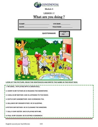 English-second year bachillerato 103
Module 5
LESSON 17
What are you doing ?
QUESTIONNAIRE
LOOK AT THE PICTURE, READ THE SENTENCES AND WRITE THE NAME IN THE RIGHT BOX.
1-I’M CAROL. I’M PLAYING WITH A GREEN DOLL.
2- HARRY IS MY FATHER.HE IS READING THE NEWSPAPER.
3- CARLA IS MY MOTHER. SHE IS LISTENING TO THE RADIO.
4- EDITH IS MY GANDMOTHER. SHE IS DRINKING TEA.
5- WILLIAM IS MY GRANDFATHER. HE IS SLEEPING.
6-PETER IS MY BOTHER. HE IS CLEANING THE WINDOWS.
7- SALLY IS MY SISTER. SHE IS PLAYING WITH ME.
8- PAUL IS MY COUSIN. HE IS EATING A SANDWICH.
 