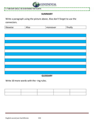 English-second year bachillerato 104
9- TOM IS MY UNCLE. HE IS WATERING THE PLANTS.
SUMMARY
Write a paragraph using the picture above. Also don’t forget to use the
connectors.
likewise Also moreover finally
GLOSSARY
Write 10 more words with the –ing rules.
 