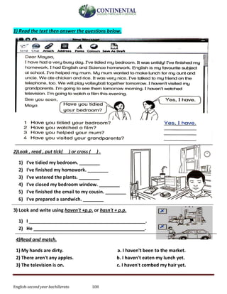 English-second year bachillerato 108
1) Read the text then answer the questions below.
2)Look , read , put tick( ) or cross ( ) .
1) I've tidied my bedroom. ________
2) I've finished my homework. ________
3) I've watered the plants. ________
4) I've closed my bedroom window. ________
5) I've finished the email to my cousin. ________
6) I've prepared a sandwich. ________
3) Look and write using haven't +p.p. or hasn't + p.p.
1) I _____________________________________________.
2) He ___________________________________________.
4)Read and match.
1) My hands are dirty. a. I haven't been to the market.
2) There aren't any apples. b. I haven't eaten my lunch yet.
3) The television is on. c. I haven't combed my hair yet.
 