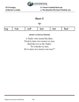 English-second year bachillerato 109
4) I'm hungry. d. I haven't washed them yet.
5) My hair is untidy. e. The detective film hasn't finished yet.
Short U
-u-
rug hub cuff bun but Bud
SHORT U TONGUE TWISTER
A Tudor who tooted the flute,
Tried to tutor two tooters to toot,
Said the two to the Tudor,
"Is it harder to toot,
Or to tutor two tooters too toot?"
 