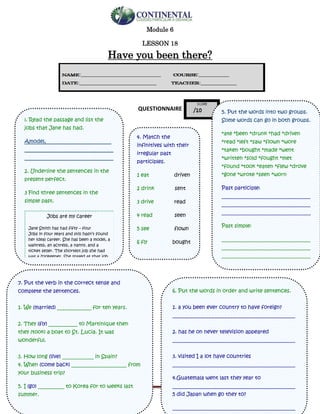 English-second year bachillerato 110
Module 6
LESSON 18
Have you been there?
QUESTIONNAIRE
¡. Read the passage and list the
jobs that Jane has had.
Amodel,_________________________
__________________________________
__________________________________
2. Underline the sentences in the
present perfect.
3 Find three sentences in the
simple past.
Jobs are my career
Jane Smith has had fifty – four
Jobs in four years and still hasn’t found
her ideal career. She has been a model, a
waitress, an actress, a nanny, and a
ticket seller. The shortest job she had
was a zookeeper. She stayed at that job
for two months. She is now working in
telesales. She says, “I just haven’t found
a career I really enjoy. I’ll keep trying
different jobs until I do”
5. Put the words into two groups.
Some words can go in both groups.
*ate *been *drunk *had *driven
*read *left *saw *flown *wore
*taken *bought *made *went
*written *sold *fought *met
*found *took *eaten *flew *drove
*gone *wrote *seen *worn
Past participle:
__________________________________
__________________________________
__________________________________
Past simple:
__________________________________
__________________________________
__________________________________
__________________________________
4. Match the
infinitives with their
irregular past
participles.
1 eat driven
2 drink sent
3 drive read
4 read seen
5 see flown
6 fly bought
7 take won
8 buy made
9 win eaten
10 make drunk
11 write taken
12 send written
6. Put the words in order and write sentences.
1. a you been ever country to have foreign?
_______________________________________________
2. has he on never television appeared
_______________________________________________
3. visited I a lot have countries
_______________________________________________
4.Guatemala went last they year to
_______________________________________________
5 did Japan when go they to?
_______________________________________________
7. Put the verb in the correct tense and
complete the sentences.
1. We (married) _____________ for ten years.
2. They (fly) ___________ to Martinique then
they (took) a boat to St. Lucia. It was
wonderful.
3. How long (live) ____________ in Spain?
4. When (come back) _____________________ from
your business trip?
5. I (go) __________ to Korea for to weeks last
summer.
 