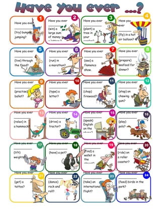 English-second year bachillerato 111
Have you ever
__________
(try) bungee
jumping?
Have you ever
_______
(win) a
large sum
of money in
a lottery?
Have you ever
__________
(plant) a
tree in
your
garden?
Have you
ever
_______
(fly) in a hot
air balloon?
Have you ever
__________
(live) through
the flood?
Have you ever
_________
(practise)
ballet?
Have you ever
_________
(relax) in
a hammock?
Have you ever
__________
(run) in
a marathon?
Have you ever
__________
(see) a
flamenco
show.
Have you ever
__________
(prepare)
seafood for
dinner?
Have you ever
__________
(type) a
letter?
Have you ever
__________
(chop)
firewood?
Have you ever
__________
(step) on
chewing
gum?
Have you ever
_________
(drive) a
tractor?
Have you ever
__________
(speak)
English
on the
phone?
Have you ever
__________
(play)
polo?
Have you ever
__________
(lift)
weights?
Have you ever
__________
(get) a
tattoo?
Have you ever
__________
(have) a pet?
Have you ever
_________
(find) a
wallet in
the
street?
Have you ever
________
(ride) on
a roller
coaster?
Have you ever
________
(dance)
rock and
roll?
Have you ever
__________
(take) an
international
flight?
Have you ever
__________
(feed) birds in the
park?
 