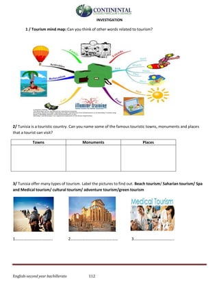English-second year bachillerato 112
INVESTIGATION
1 / Tourism mind map: Can you think of other words related to tourism?
2/ Tunisia is a touristic country. Can you name some of the famous touristic towns, monuments and places
that a tourist can visit?
Towns Monuments Places
3/ Tunisia offer many types of tourism. Label the pictures to find out. Beach tourism/ Saharian tourism/ Spa
and Medical tourism/ cultural tourism/ adventure tourism/green tourism
1……………………………….. 2………………………………………… 3…………………………………..
 
