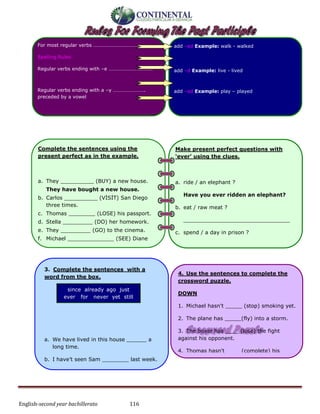 English-second year bachillerato 116
Complete the sentences using the
present perfect as in the example.
a. They __________ (BUY) a new house.
They have bought a new house.
b. Carlos __________ (VİSİT) San Diego
three times.
c. Thomas ________ (LOSE) his passport.
d. Stella _________ (DO) her homework.
e. They _________ (GO) to the cinema.
f. Michael ______________ (SEE) Diane
today.
g. Maria ______________ (IRON) her dress.
3. Complete the sentences with a
word from the box.
a. We have lived in this house ______ a
long time.
b. I have’t seen Sam ________ last week.
since already ago just
ever for never yet still
4. Use the sentences to complete the
crossword puzzle.
DOWN
1. Michael hasn't _____ (stop) smoking yet.
2. The plane has _____(fly) into a storm.
3. The boxer has ____ (lose) the fight
against his opponent.
4. Thomas hasn't ____ (complete) his
homework.
5. Valdimar has ____ (forgive) his girlfriend
for cheating on him.
6. The soldiers have ____(advance) against
their enemy.
For most regular verbs ………………………………....
Spelling Rules:
Regular verbs ending with –e …………………………….
Regular verbs ending with a –y …………………….
preceded by a vowel
add –ed Example: walk - walked
add –d Example: live - lived
add –ed Example: play – played
Make present perfect questions with
‘ever’ using the clues.
a. ride / an elephant ?
Have you ever ridden an elephant?
b. eat / raw meat ?
________________________________
c. spend / a day in prison ?
________________________________
d. go / fishing ?
________________________________
e. been / to Cape Town ?
________________________________
f. drive / a bus ?
________________________________
 