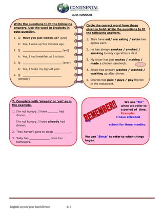 English-second year bachillerato 118
QUESTIONNAIRE
Circle the correct word from those
given in bold. Write the questions to fit
the following answers.
1. They have eat/ are eating / eaten two
apples each.
2. He has always smokes / smoked /
smoking twenty cigarettes a day!
3. My sister has just makes / making /
made a chicken sandwich.
4. Jessie has already washes / washed /
washing up after dinner.
5. Charles has paid / pays / pay the bill
in the restaurant.
6. The dog has jump / jumping /
jumped over the stream.
7. Sam has just calling / calls / called
me on my phone to invite me to a party.
8. Freda has never being / be / been to
Brazil.
Write the questions to fit the following
answers. Use the word in brackets in
your question.
1. Q: Have you just woken up? (just)
A: Yes, I woke up five minutes ago.
2. Q: ________________________ (yet)
A: Yes, I had breakfast at 6 o’clock.
3. Q: ________________________ (ever)
A: Yes, I broke my leg last year.
4. Q: ________________________
(already)
A: Yes, I have made the dinner. I finished
it earlier than usual.
5. Q: ________________________
(recently)
A: No, I haven’t been to a zoo since I was
twelve.
6. Q: ________________________(ever)
A: No, Steve has never played football.
7. Complete with ‘already’ or ‘yet’ as in
the example.
1. I’m not hungry. I have ______ had
dinner.
I’m not hungry. I have already had
dinner.
2. They haven’t gone to sleep __________.
3. Sally has ____________ done her
homework.
4. Have you been to the park ________?
5. Adam has ____________ visited Italy.
We use “for”
when we refer to
a period of time.
Example:
I have attended
this
school for three months.
We use “Since” to refer to when things
began.
Example:
I've lived in Ireland since 2009.
8. Complete with ‘for’ or ‘since’ as in the
example.
1. Tom has attended this university ______
 