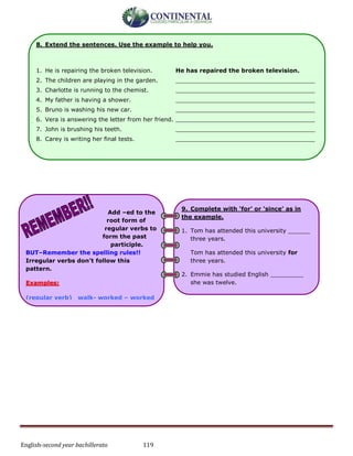 English-second year bachillerato 119
-
-
8. Extend the sentences. Use the example to help you.
1. He is repairing the broken television. He has repaired the broken television.
2. The children are playing in the garden. ______________________________________
3. Charlotte is running to the chemist. ______________________________________
4. My father is having a shower. ______________________________________
5. Bruno is washing his new car. ______________________________________
6. Vera is answering the letter from her friend. ______________________________________
7. John is brushing his teeth. ______________________________________
8. Carey is writing her final tests. ______________________________________
Add –ed to the
root form of
regular verbs to
form the past
participle.
BUT–Remember the spelling rules!!
Irregular verbs don’t follow this
pattern.
Examples:
(regular verb) walk- worked – worked
(irregular verb) fly flew flown
1. I’m not hungry. I have ______ had
dinner.
I’m not hungry. I have already had
dinner.
2. They haven’t gone to sleep __________.
3. Sally has ____________ done her
homework.
9. Complete with ‘for’ or ‘since’ as in
the example.
1. Tom has attended this university ______
three years.
Tom has attended this university for
three years.
2. Emmie has studied English _________
she was twelve.
3. Branka has had ‘flu ________ 3 days.
4. They have lived in that house _______
1994.
 